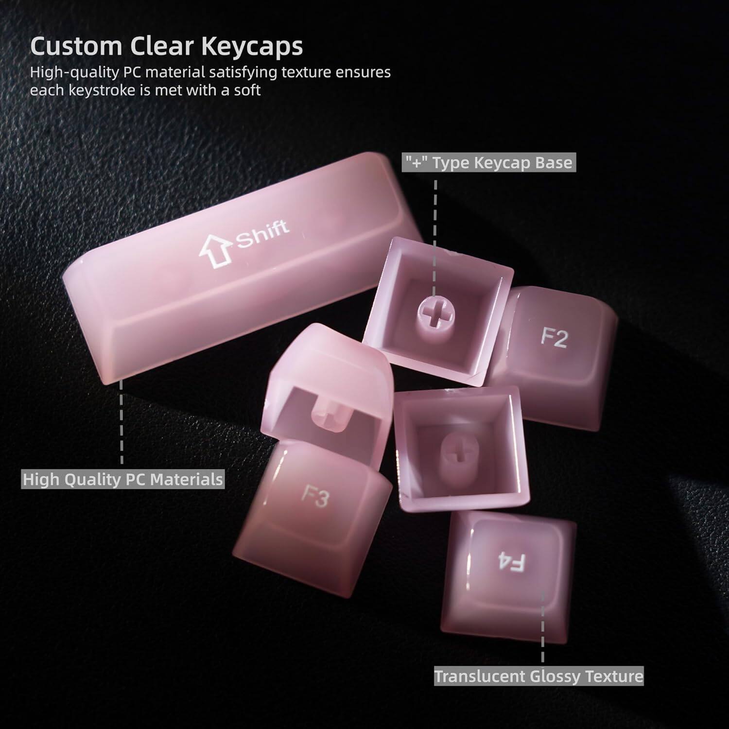 Custom Clear Keycaps  
High-quality PC material satisfying texture ensures each keystroke is met with a soft  

"++" Type Keycap Base  

High Quality PC Materials  

F2 F3 F4  

Translucent Glossy Texture