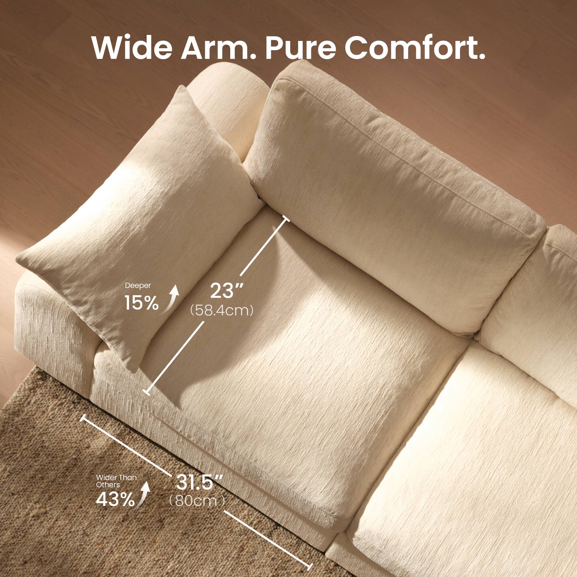 Wide Arm. Pure Comfort. Deeper 15% 23" (58.4cm) Wider Than Others 43% 31.5" (80cm)