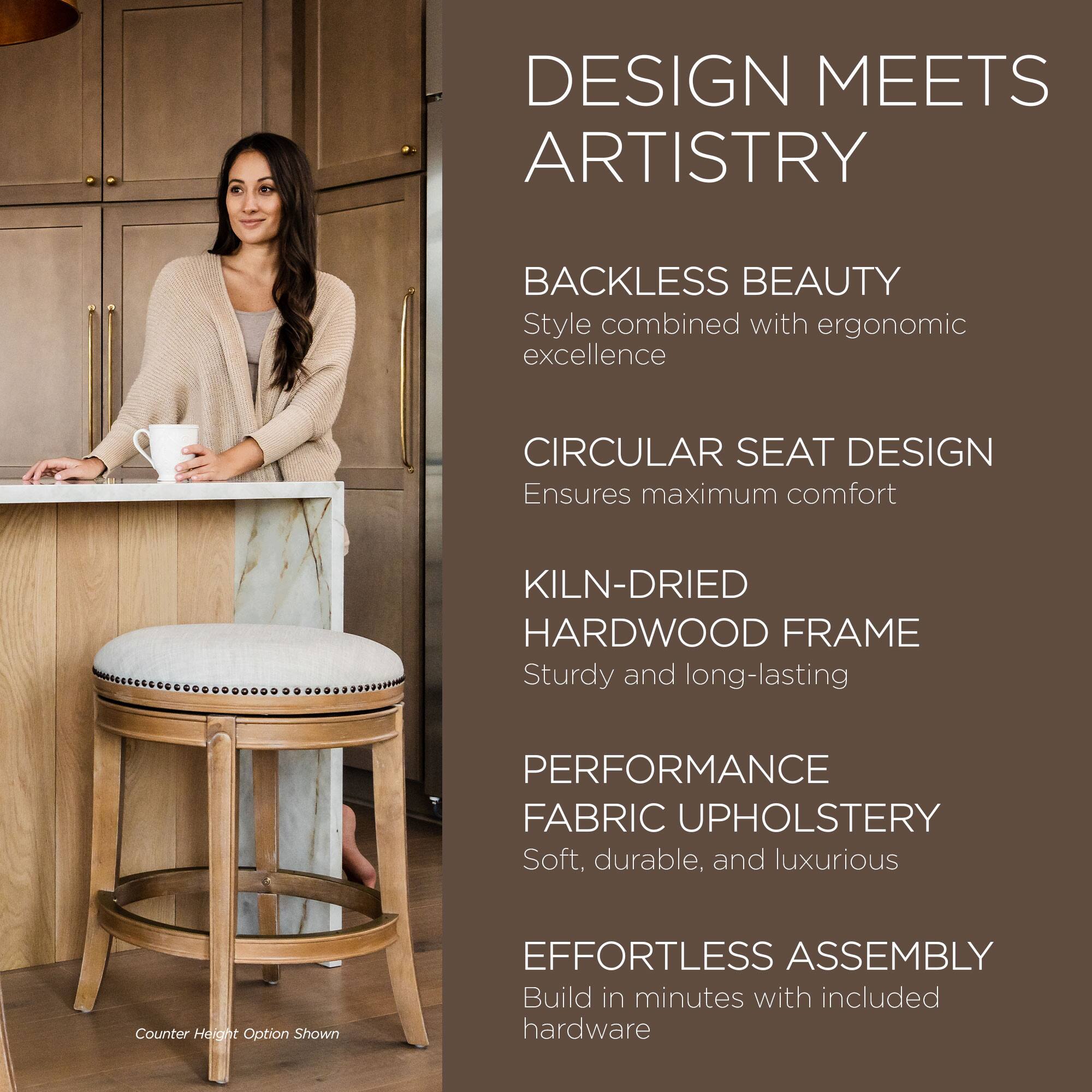 DESIGN MEETS ARTISTRY

BACKLESS BEAUTY  
Style combined with ergonomic excellence

CIRCULAR SEAT DESIGN  
Ensures maximum comfort

KILN-DRIED HARDWOOD FRAME  
Sturdy and long-lasting

PERFORMANCE FABRIC UPHOLSTERY  
Soft, durable, and luxurious

EFFORTLESS ASSEMBLY  
Build in minutes with included hardware

Counter Height Option Shown