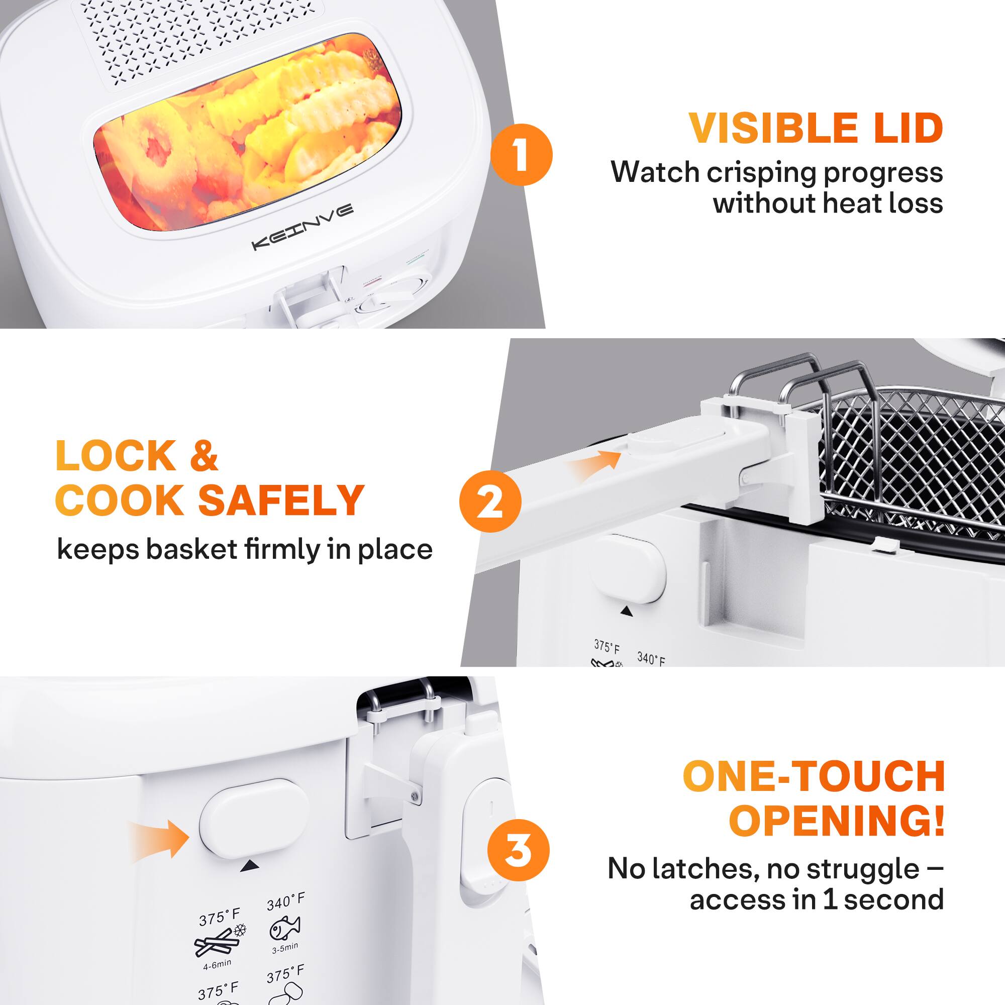 KEINVE 1 VISIBLE LID Watch crisping progress without heat loss LOCK & COOK SAFELY keeps basket firmly in place 2 375°F 340°F 340°F 375°F 2-min 375°F 375°F 3 ONE-TOUCH OPENING! No latches, no struggle - access in 1 second