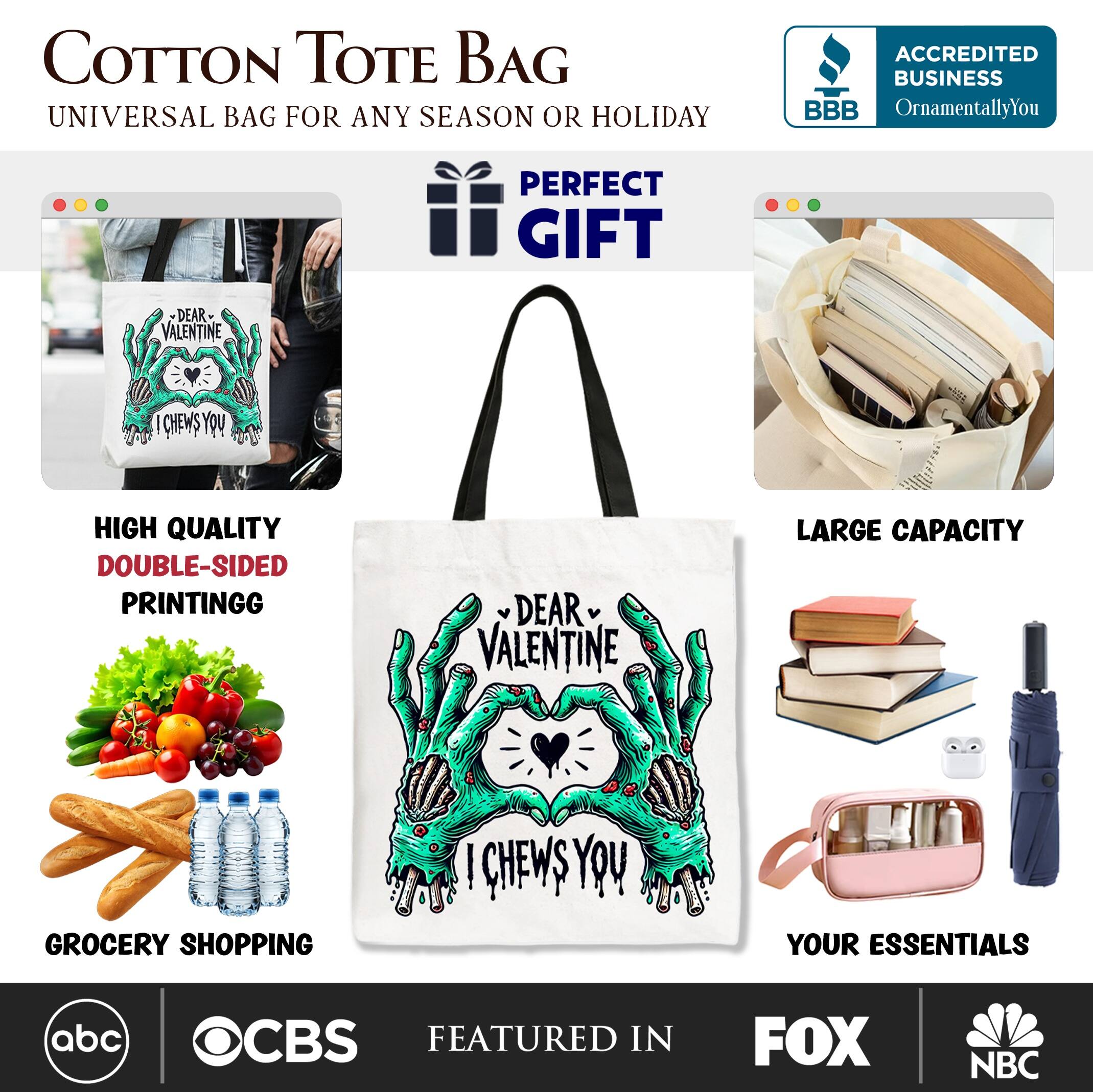 COTTON TOTE BAG  
UNIVERSAL BAG FOR ANY SEASON OR HOLIDAY  

ACCREDITED BUSINESS  
BBB  
OrnamentallyYou  

PERFECT GIFT  
DEAR VALENTINE  

HIGH QUALITY  
DOUBLE-SIDED PRINTING  

LARGE CAPACITY  

GROCERY SHOPPING  

YOUR ESSENTIALS  

FEATURED IN  
abc  
CBS  
FOX  
NBC