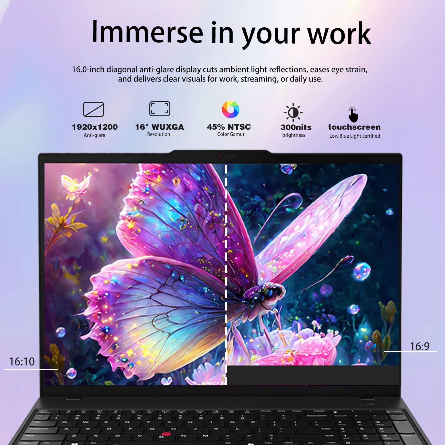 Immerse in your work

16.0-inch diagonal anti-glare display cuts ambient light reflections, eases eye strain, and delivers clear visuals for work, streaming, or daily use.

- 1920x1200 Anti-glare
- 16" WUXGA Resolution
- 45% NTSC Color Gamut
- 300nits touchscreen brightness
- Low Blue Light certified
- 16:10
- 16:9