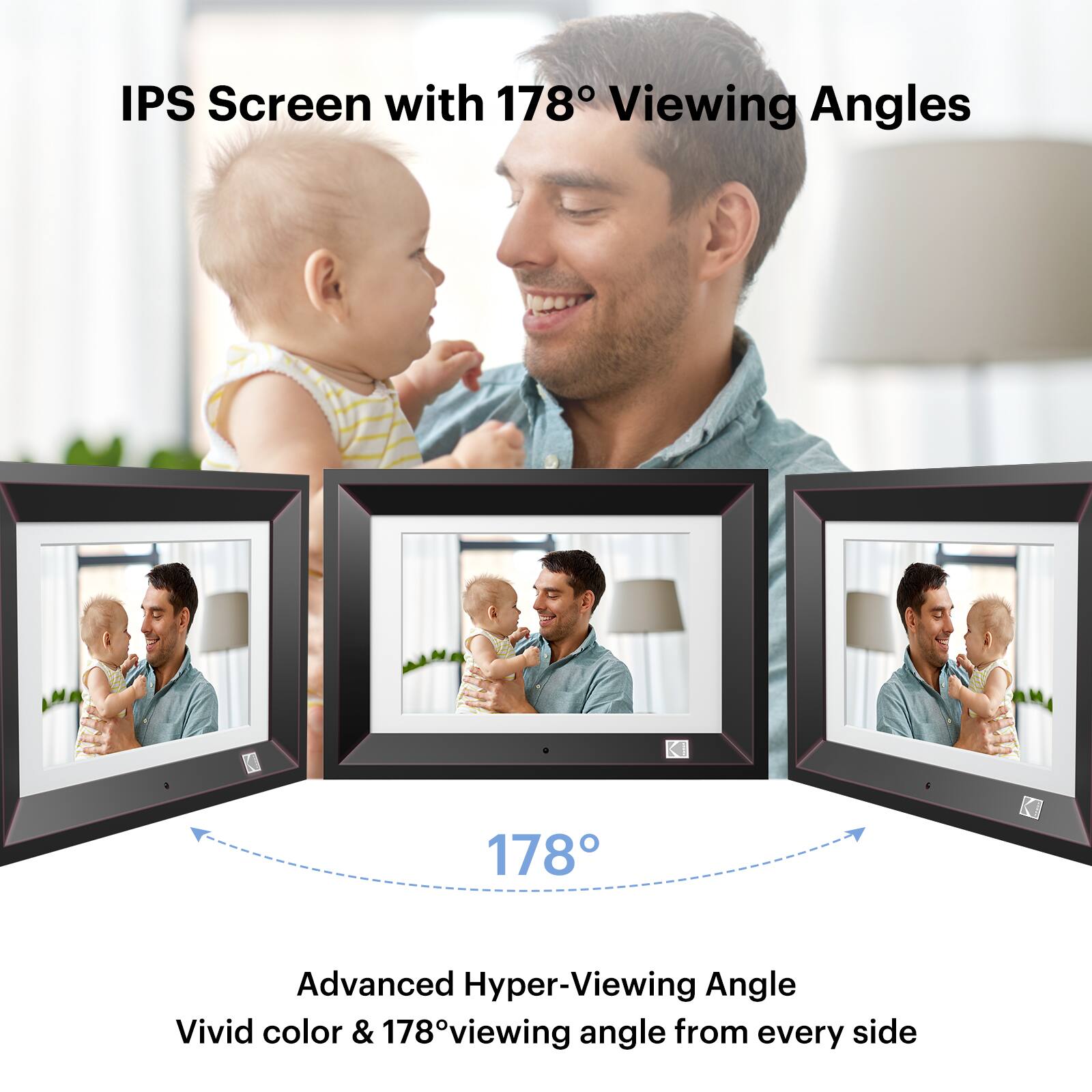 IPS Screen with 178° Viewing Angles

Advanced Hyper-Viewing Angle
Vivid color & 178° viewing angle from every side