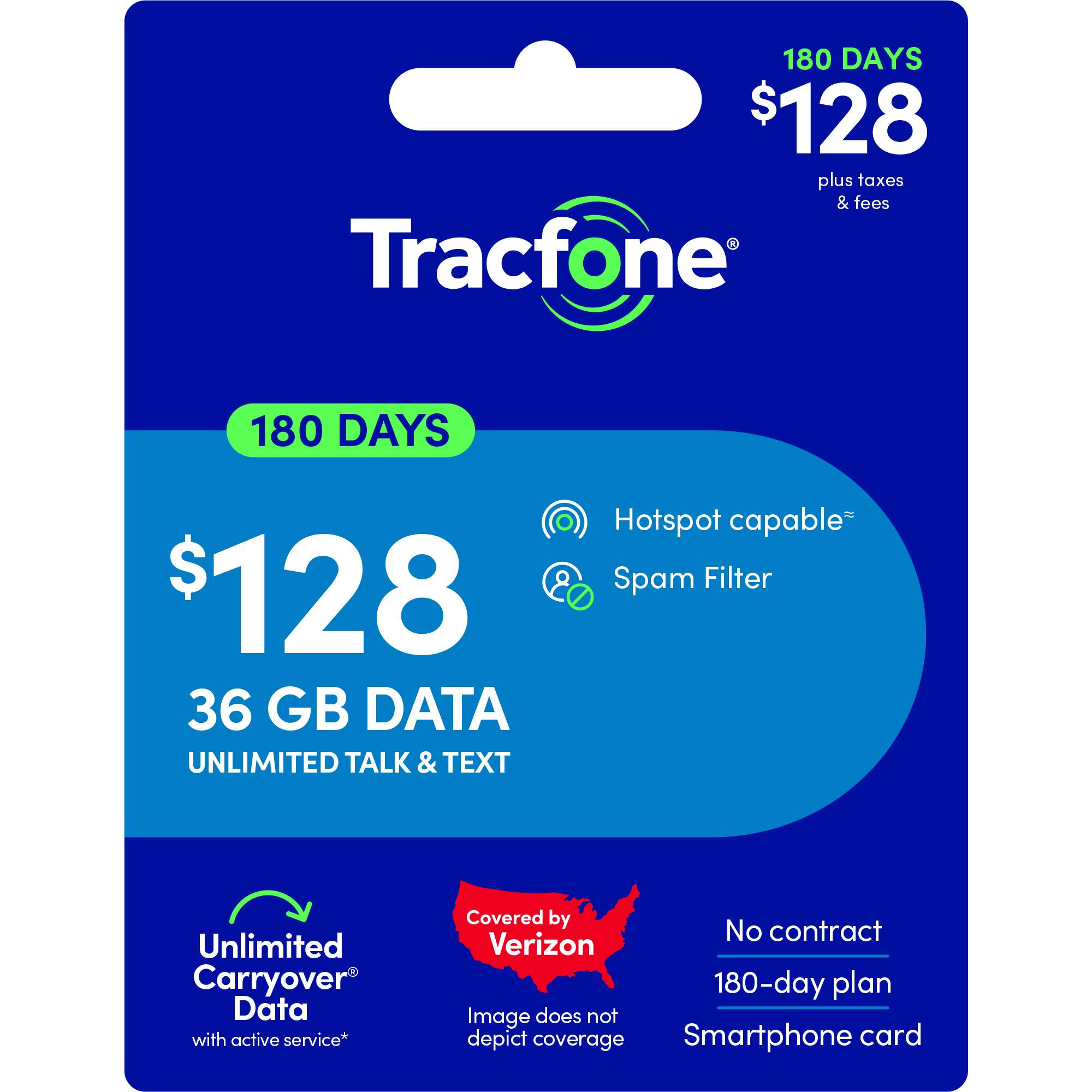 180 DAYS $128 plus taxes & fees

Tracfone
180 DAYS $128
36 GB DATA
UNLIMITED TALK & TEXT

Hotspot capable*
Spam Filter
Unlimited Carryover Data with active service*

Covered by Verizon
No contract 180-day plan
Smartphone card

Image does not depict coverage