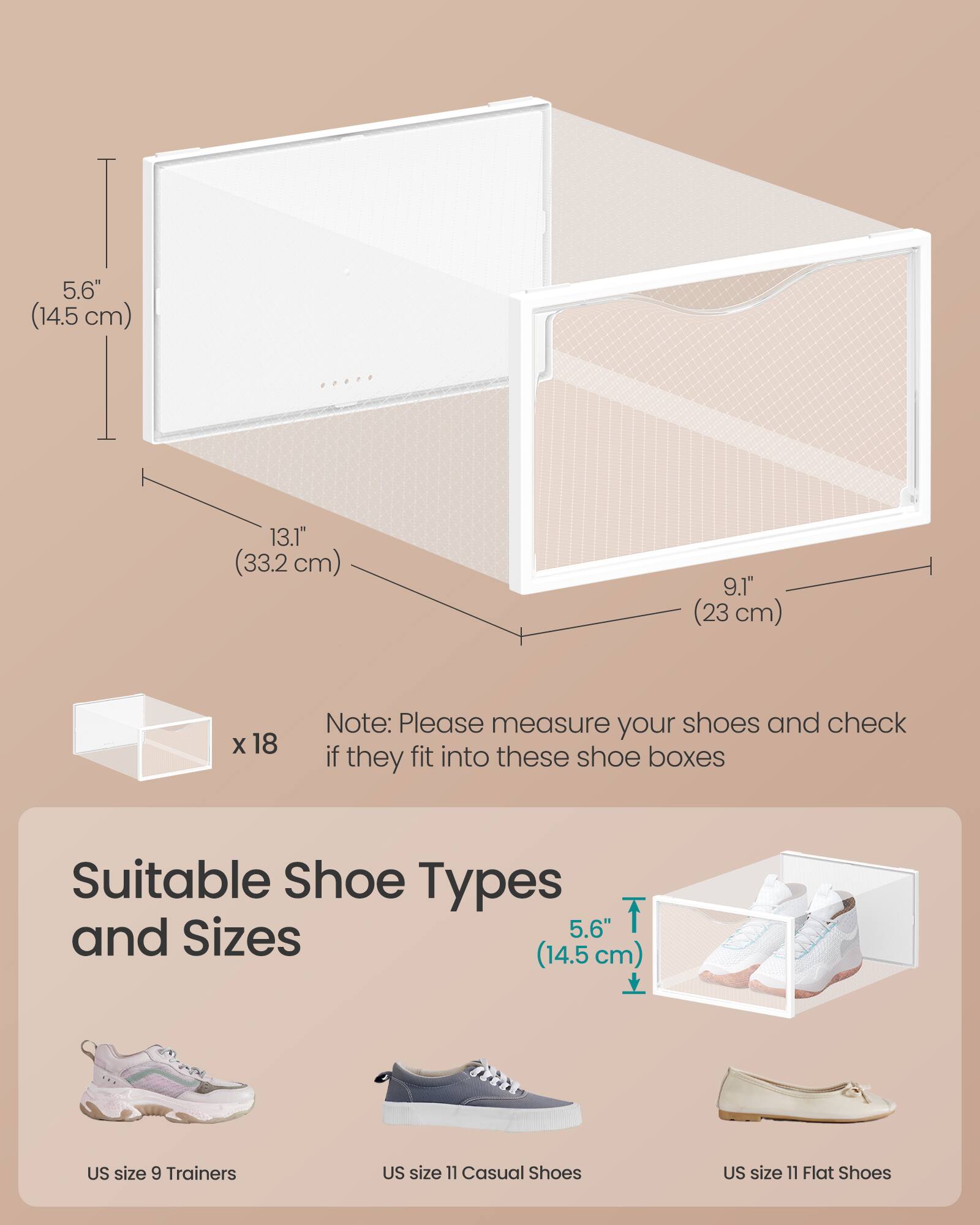 5.6" (14.5 cm)  
13.1" (33.2 cm)  
9.1" (23 cm)  

Note: Please measure your shoes and check if they fit into these shoe boxes  

Suitable Shoe Types and Sizes  
5.6" (14.5 cm)  
US size 9 Trainers  
US size 11 Casual Shoes  
US size 11 Flat Shoes