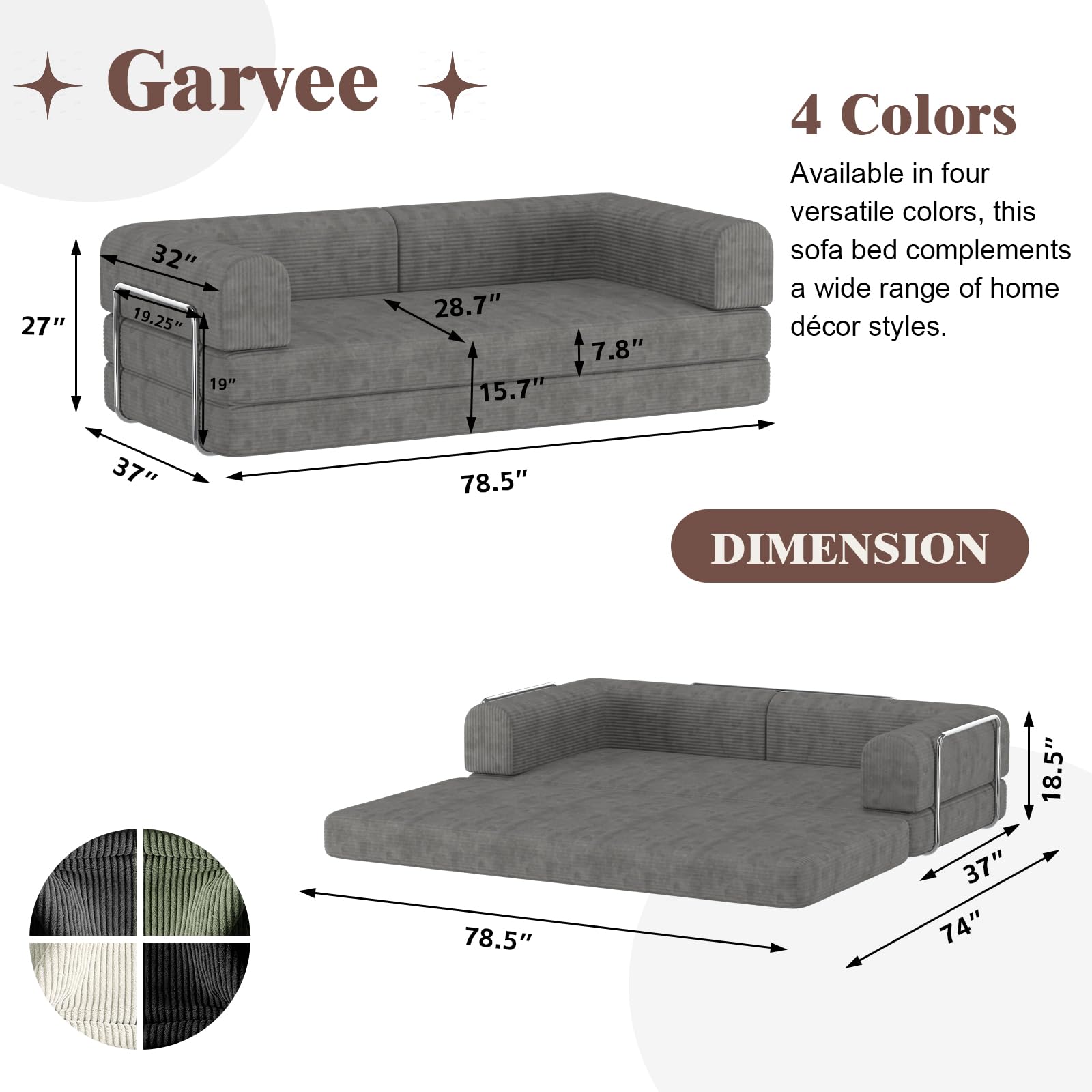 Garvee

4 Colors
Available in four versatile colors, this sofa bed complements a wide range of home décor styles.

DIMENSION

- 78.5" (length)
- 37" (depth)
- 27" (height)
- 32" (seat height)
- 28.7" (seat depth)
- 19.25" (back height)
- 19" (back width)
- 15.7" (arm height)
- 7.8" (arm width)

- 78.5" (length)
- 74" (width)
- 37" (depth)
- 18.5" (height)