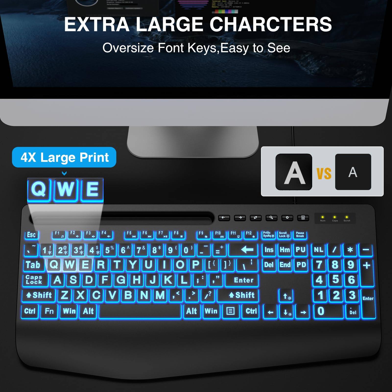 EXTRA LARGE CHARCTERS  
Oversize Font Keys, Easy to See

4X Large Print

Q W E vs A

Esc F1 F2 F3 F4 F5 F6 F7 F8 F9 F10 F11 F12  
1 2 3 4 5 6 7 8 9 0 - +  
Tab Q W E R T Y U I O P [ ] \  
Caps Lock A S D F G H J K L ; '  
Shift Z X C V B N M , . /  
Ctrl Fn Win Alt Alt Win Ctrl  
Ins Hm PU End PD to NL  
Del - + Enter

Pause Break  
Print Screen SysRq  
Scroll Lock