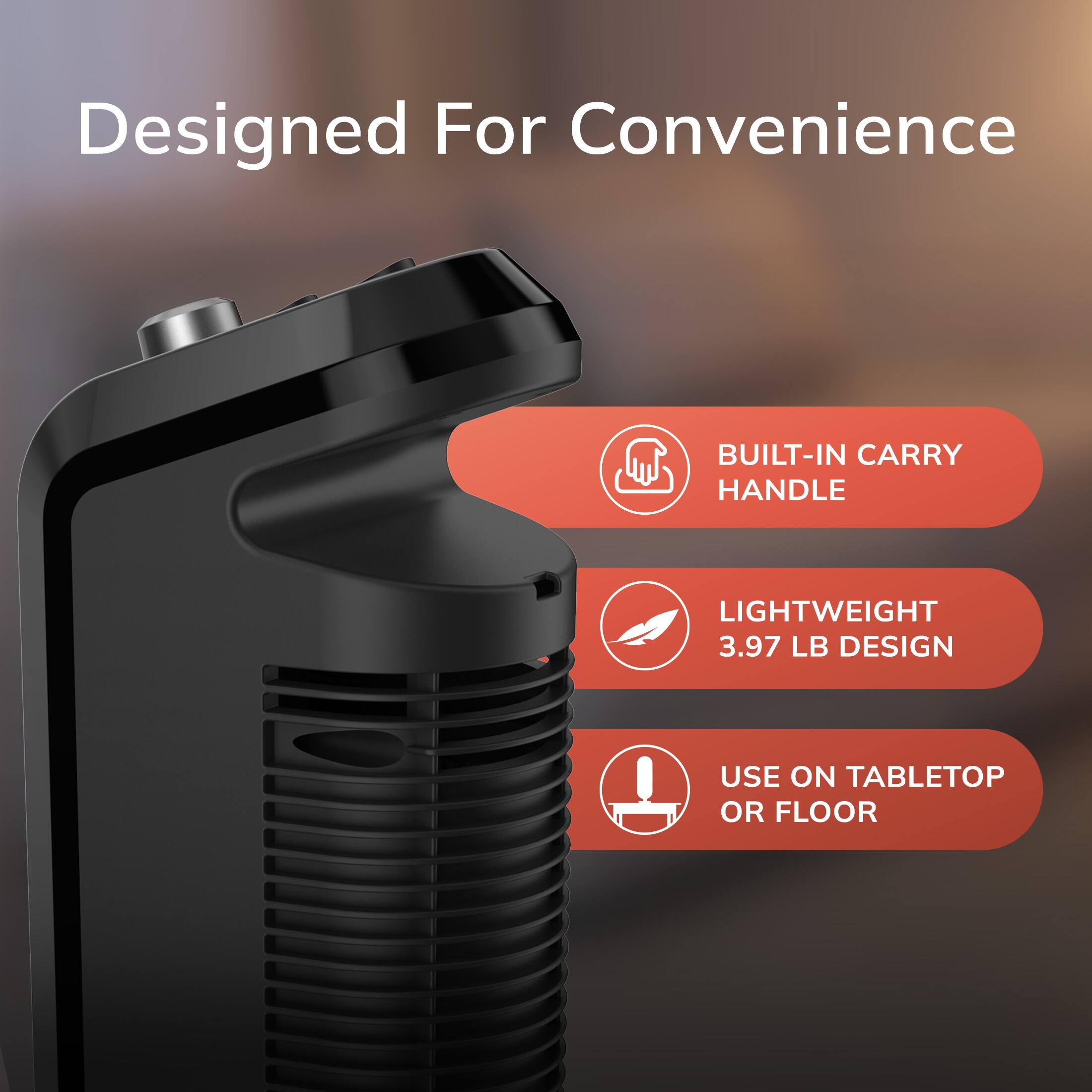 Designed For Convenience

- BUILT-IN CARRY HANDLE
- LIGHTWEIGHT 3.97 LB DESIGN
- USE ON TABLETOP OR FLOOR