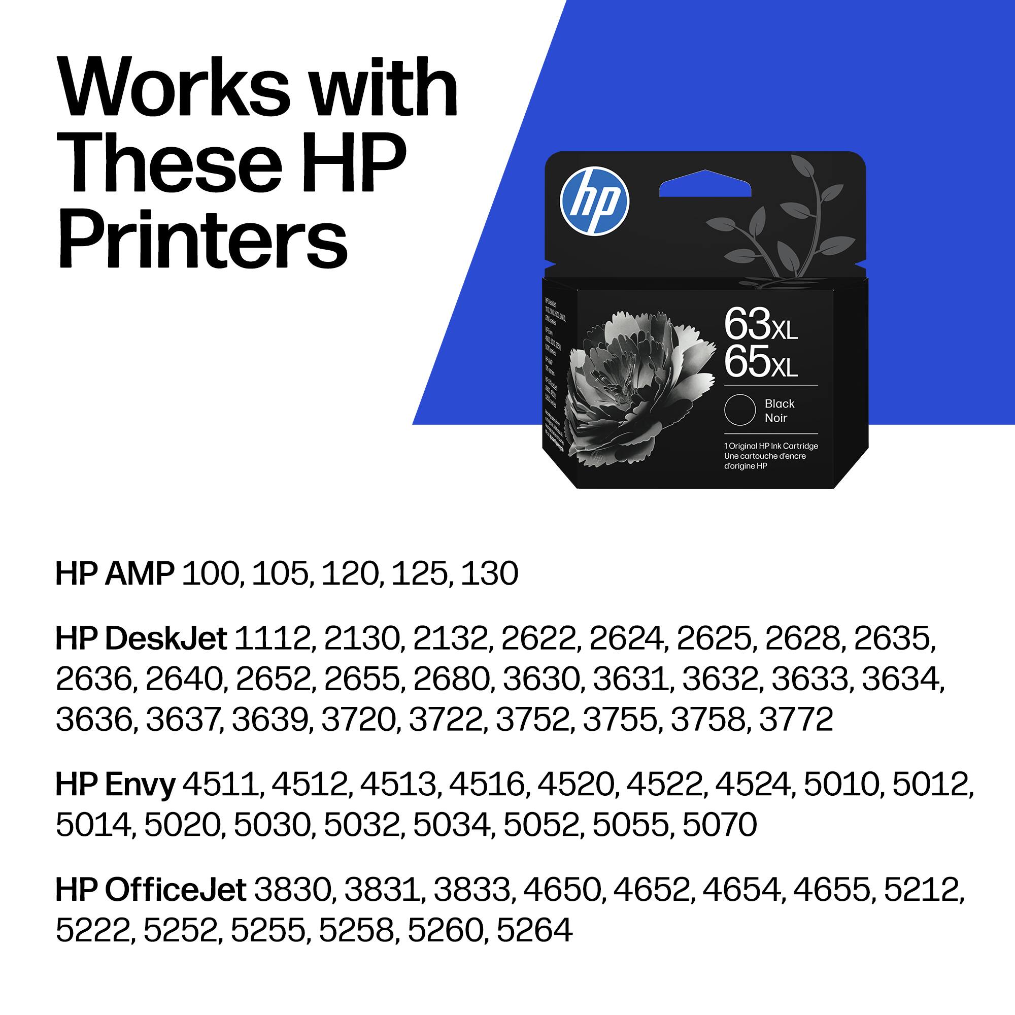 Works with These HP Printers

hp 63xL 65xL Black Noir Onginar - ik Cartridge Ln - touche diencre dorgine HP

HP AMP 100, 105, 120, 125, 130

HP DeskJet 1112, 2130, 2132, 2622, 2624, 2625, 2628, 2635, 2636, 2640, 2652, 2655, 2680, 3630, 3631, 3632, 3633, 3634, 3636, 3637, 3639, 3720, 3722, 3752, 3755, 3758, 3772

HP Envy 4511, 4512, 4513, 451