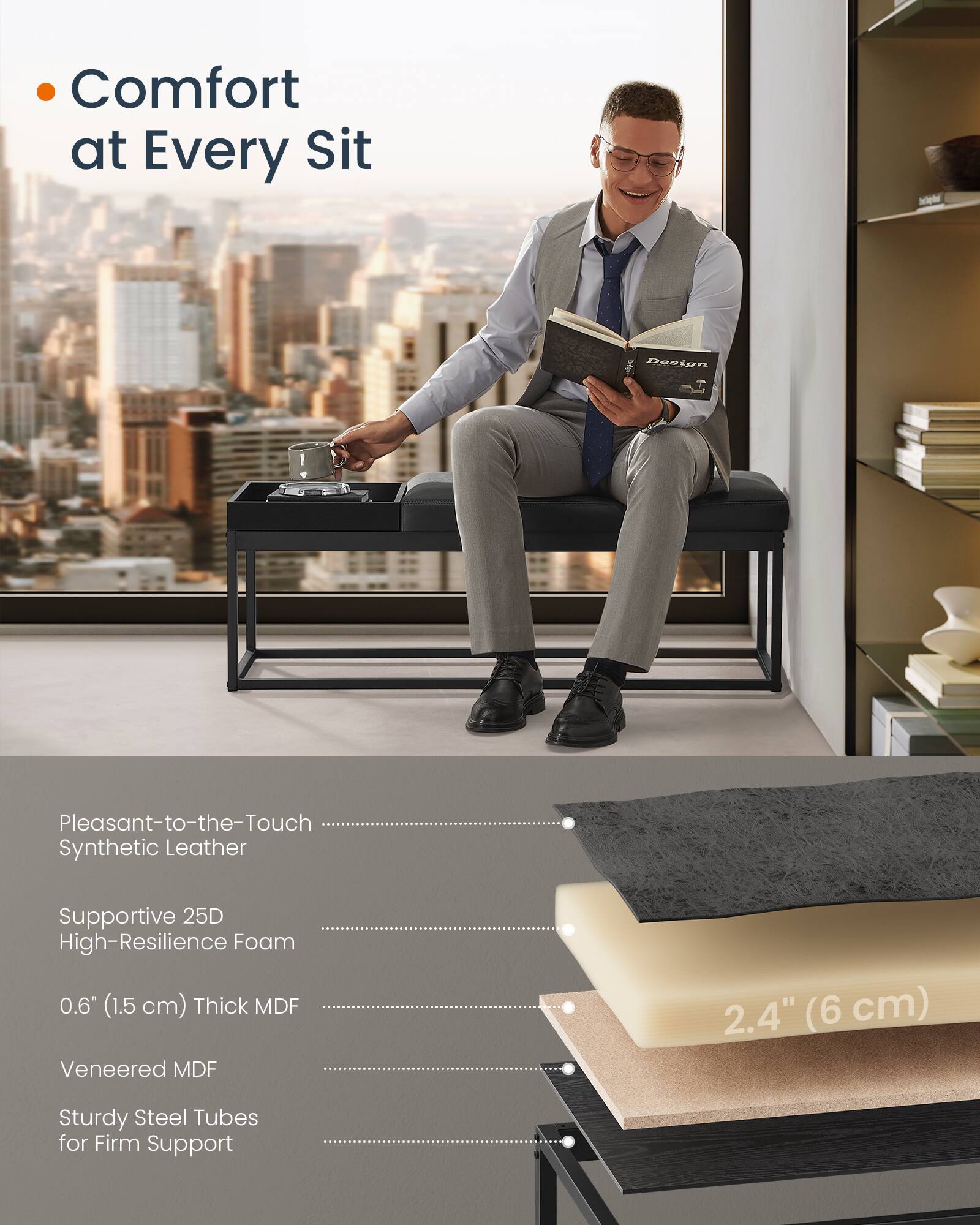 Comfort at Every Sit

- Pleasant-to-the-Touch Synthetic Leather
- Supportive 25D High-Resilience Foam
- 0.6" (1.5 cm) Thick MDF
- Veneered MDF
- Sturdy Steel Tubes for Firm Support