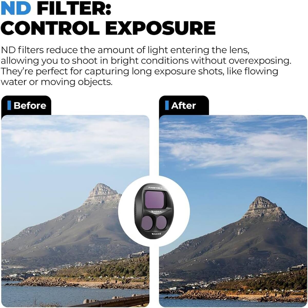 ND FILTER: CONTROL EXPOSURE

ND filters reduce the amount of light entering the lens, allowing you to shoot in bright conditions without overexposing. They're perfect for capturing long exposure shots, like flowing water or moving objects.

Before After
