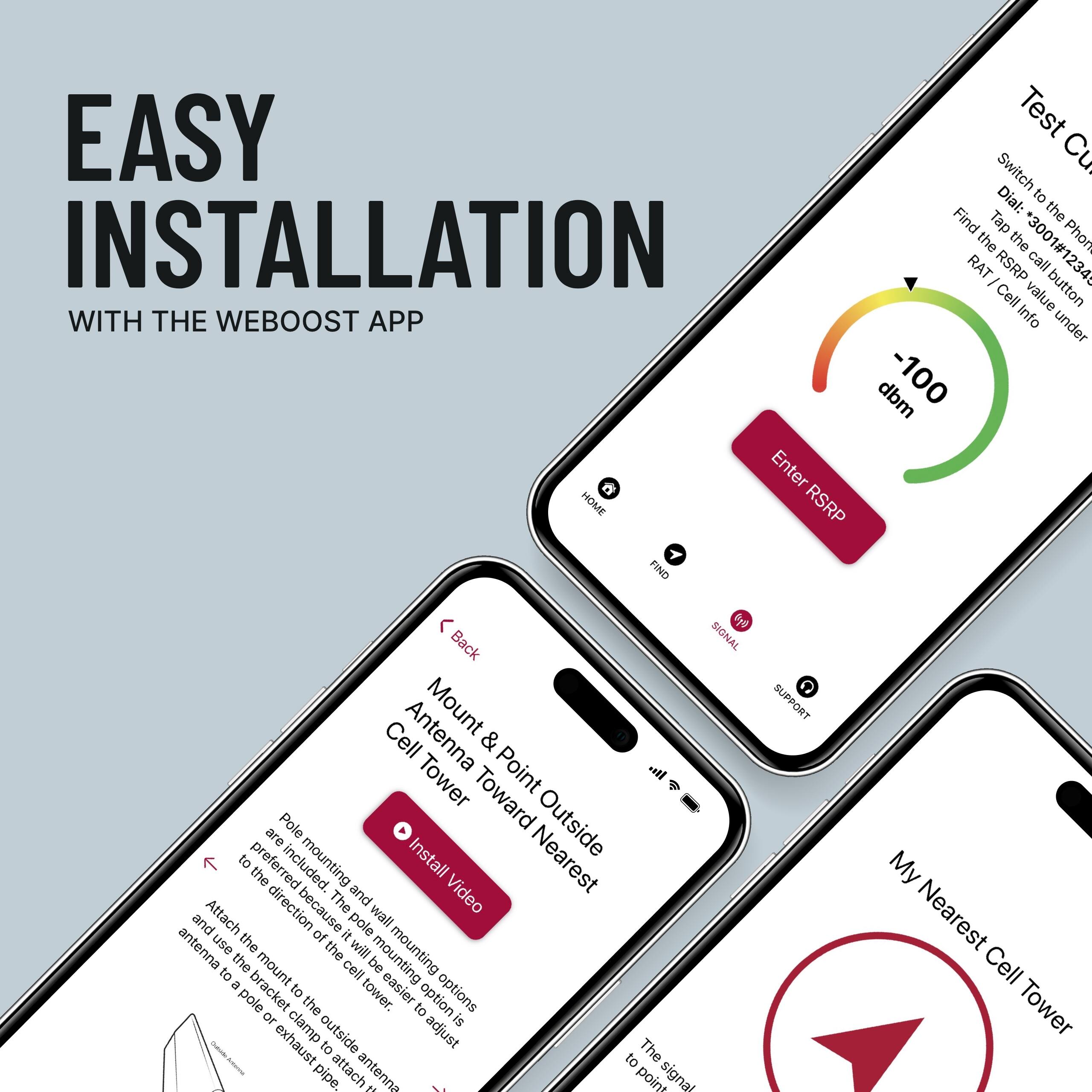 EASY INSTALLATION WITH THE WEBOOST APP

Test Cell Signal
Switch to the Phone RAT
Dial *3001#1234
Tap the button
Find the RSRP value under
-100 dbm
Enter RSRP

Mount & Point Antenna Toward Nearest Cell Tower
Pole mounting and wall mounting options are included. The preferred direction because the mounting will be easier to adjust. Attach the mount to the outside of the cell tower and use the bracket to attach the antenna to a pole or exhaust pipe.

Outside
Install Video

My Nearest Cell Tower
