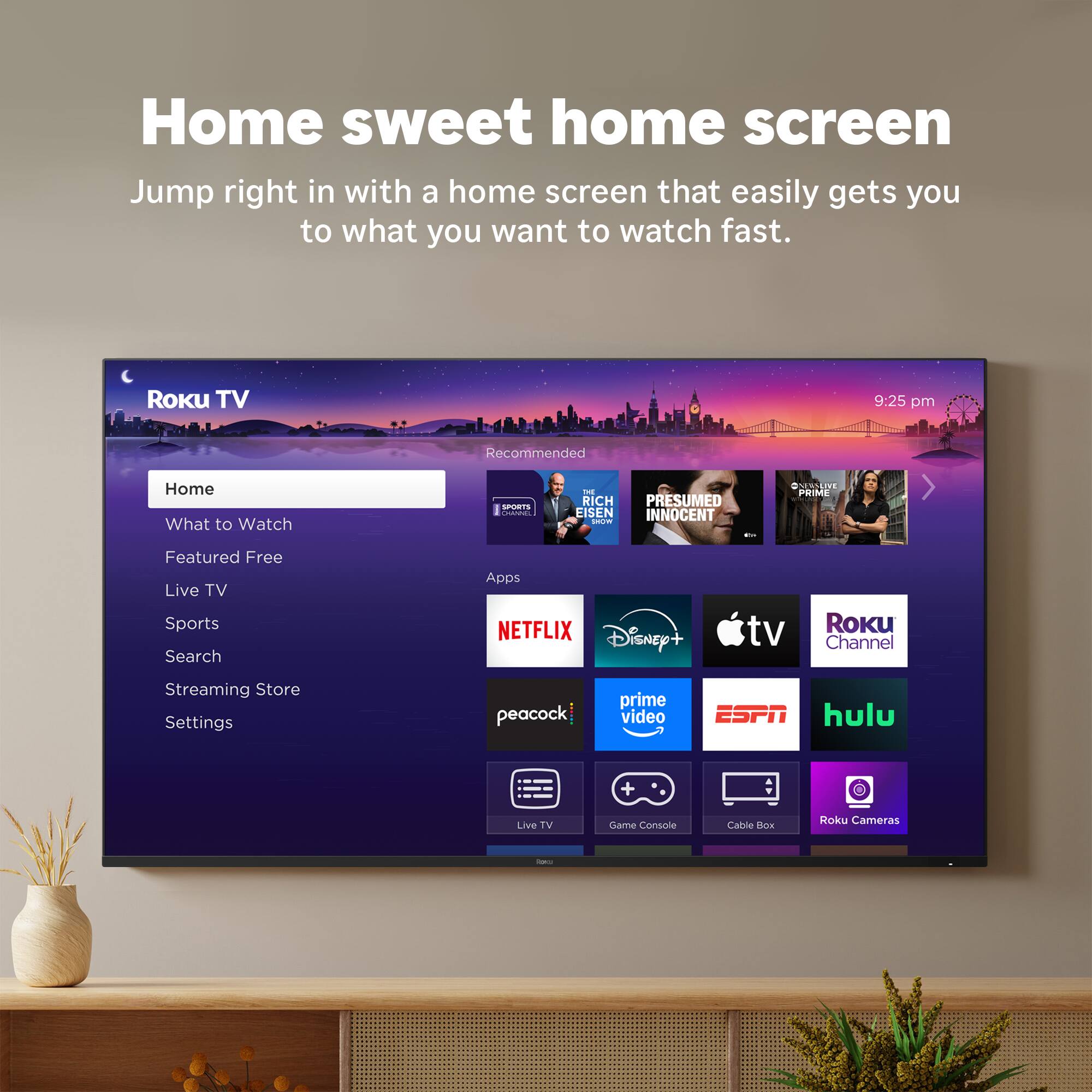 Home sweet home screen: Jump right in with a home screen that easily gets you to what you want to watch fast. Roku TV 9:25 pm Recommended: Home - What to Watch - Splitscreen - Rich Listen - Presumed Innocent - D.P.M.M.E. - Featured Free - Live TV - Sports - Search - Apps - Netflix - Disney+ - tv - Roku Channel - Streaming Store - Settings - Peacock - Prime Video - ESPN - Hulu + Live TV - HBO Max - Apple TV - Google Play - Camera - Console - Cable - DVR.