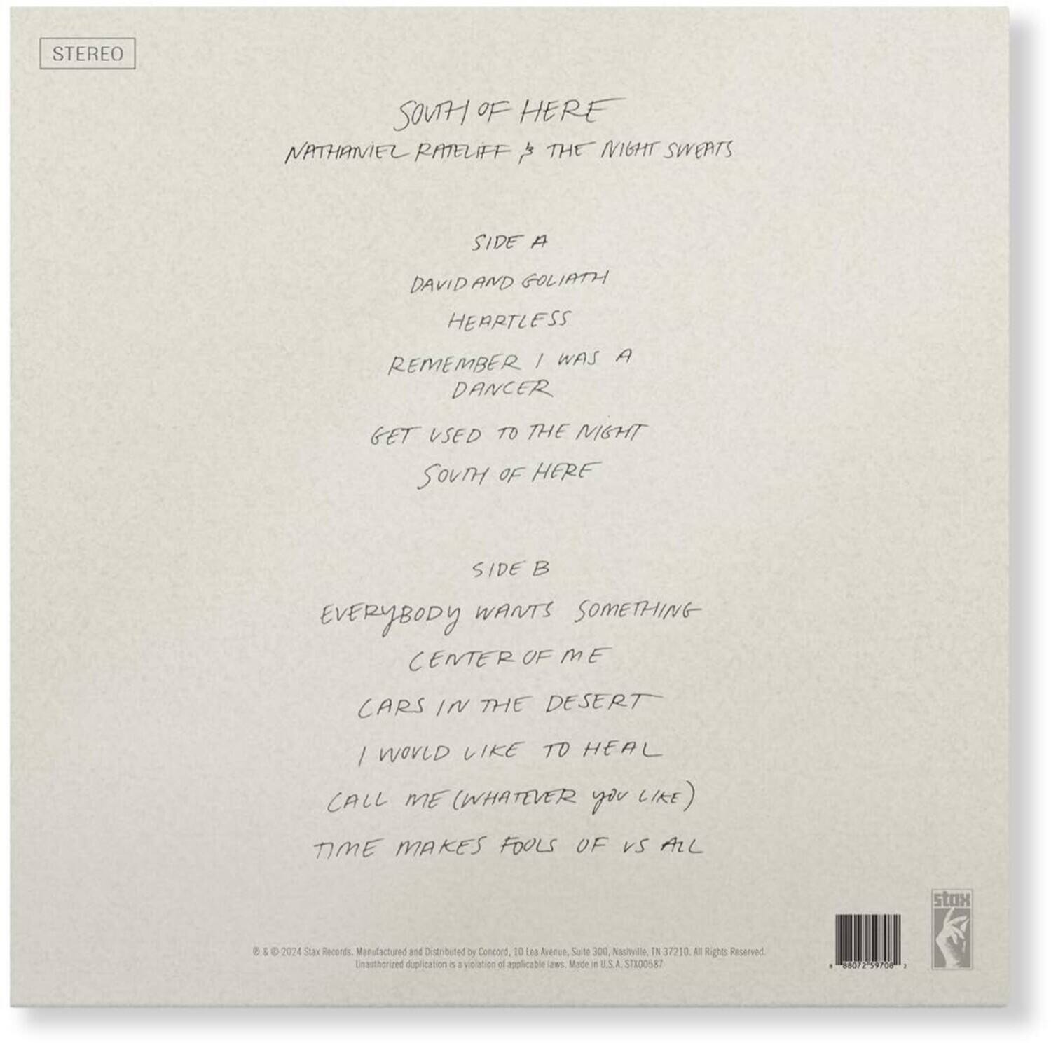 STEREO

SOUTH OF HERE  
NATHANIEL RATELIFF & THE NIGHT SWEATS

SIDE A  
DAVID AND GOLIATH  
HEARTLESS  
REMEMBER I WAS A DANCER  
GET USED TO THE NIGHT  
SOUTH OF HERE

SIDE B  
EVERYBODY WANTS SOMETHING  
CENTER OF ME  
CARS IN THE DESERT  
I WOULD LIKE TO HEAL  
CALL ME (WHATEVER YOU LIKE)  
TIME MAKES FOOLS OF US ALL

© & ℗ 2024 Sixx Records. Manufactured and Distributed by Concord. 10 Laa Avenue, Suite 300, Nashville, TN 37210. All Rights Reserved. Unauthorized duplication is a violation of applicable law. Made in U.S.A. STR00587

STEREO
