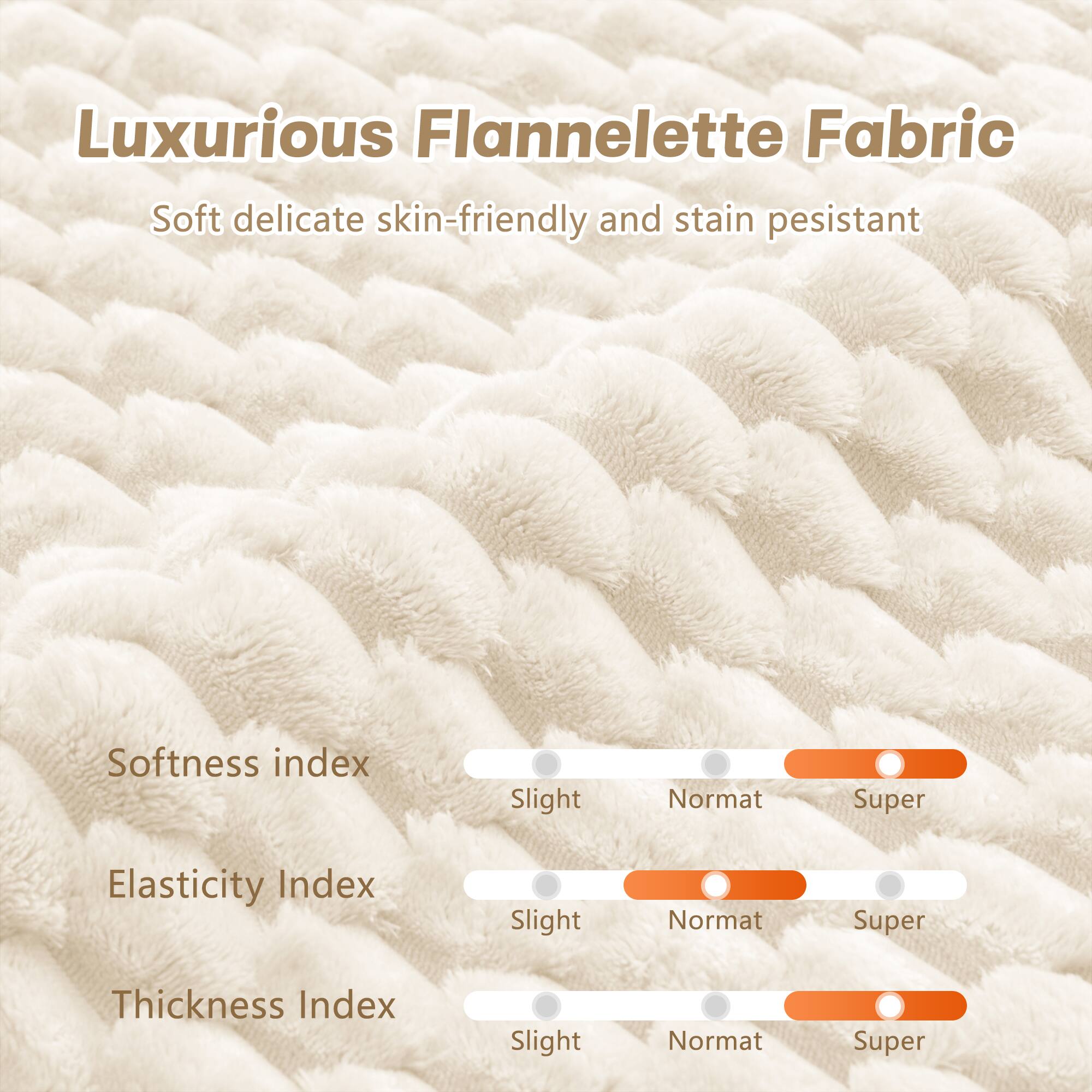 Luxurious Flannelette Fabric

Soft delicate skin-friendly and stain pesistant

Softness index  
Slight Normat Super

Elasticity Index  
Slight Normat Super

Thickness Index  
Slight Normat Super