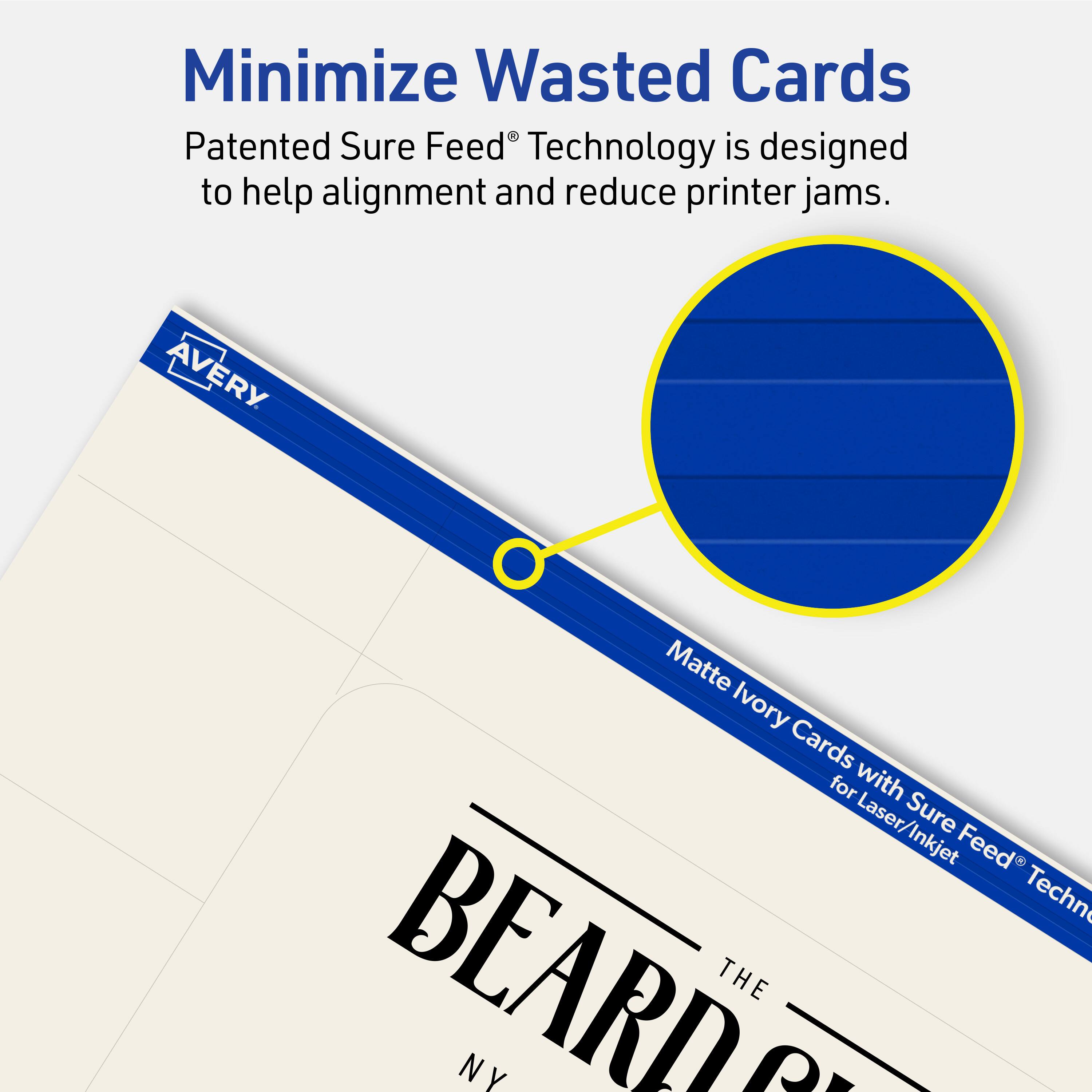 Minimize Wasted Cards

Patented Sure Feed® Technology is designed to help alignment and reduce printer jams.

Avery Matte Ivory Cards for Laser/Inkjet Sure Feed Technology

BEARD THE NY
