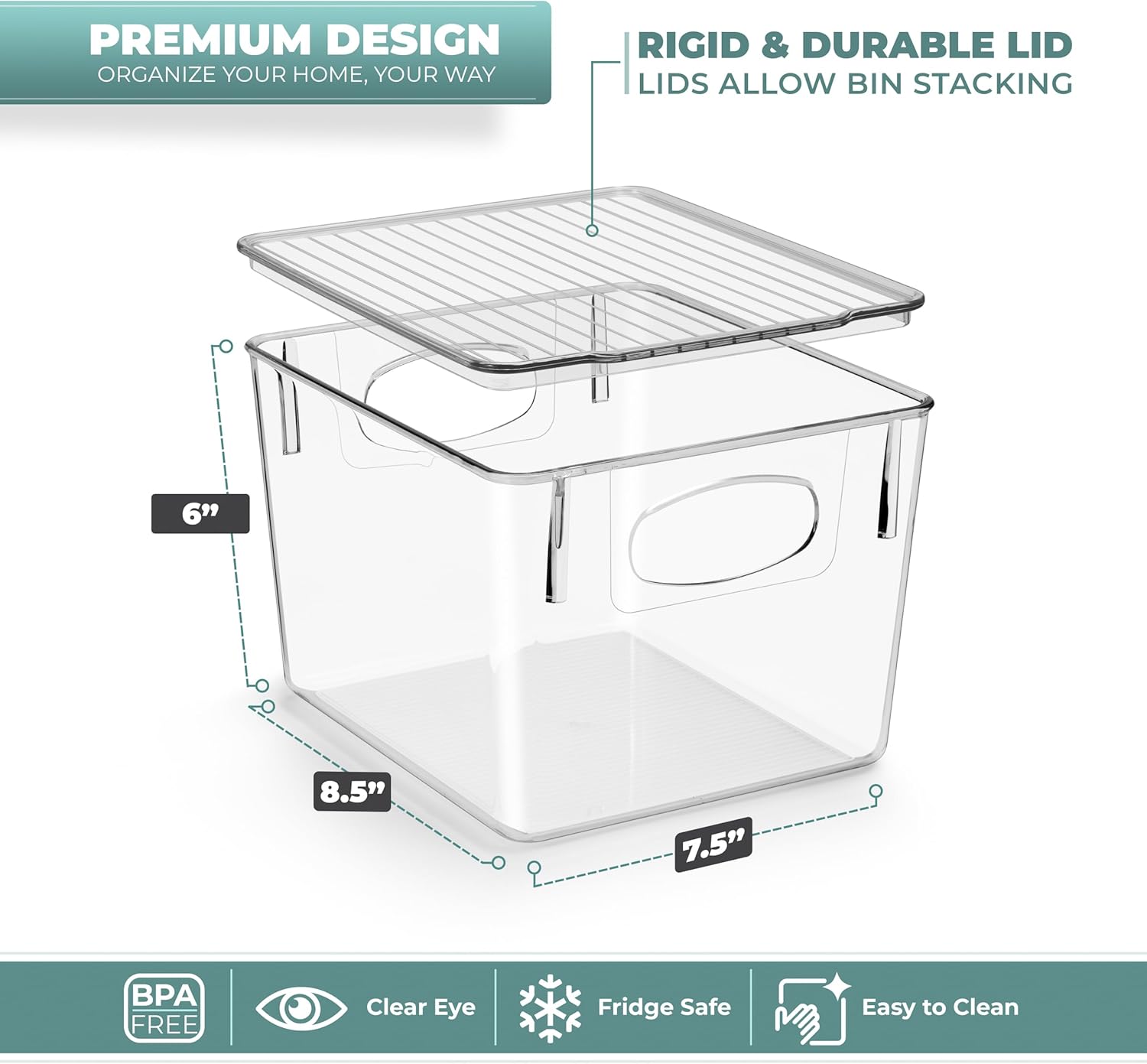 PREMIUM DESIGN  
ORGANIZE YOUR HOME, YOUR WAY  

RIGID & DURABLE LID  
LIDS ALLOW BIN STACKING  

6"  
8.5"  
7.5"  

BPA FREE  
Clear Eye  
Fridge Safe  
Easy to Clean