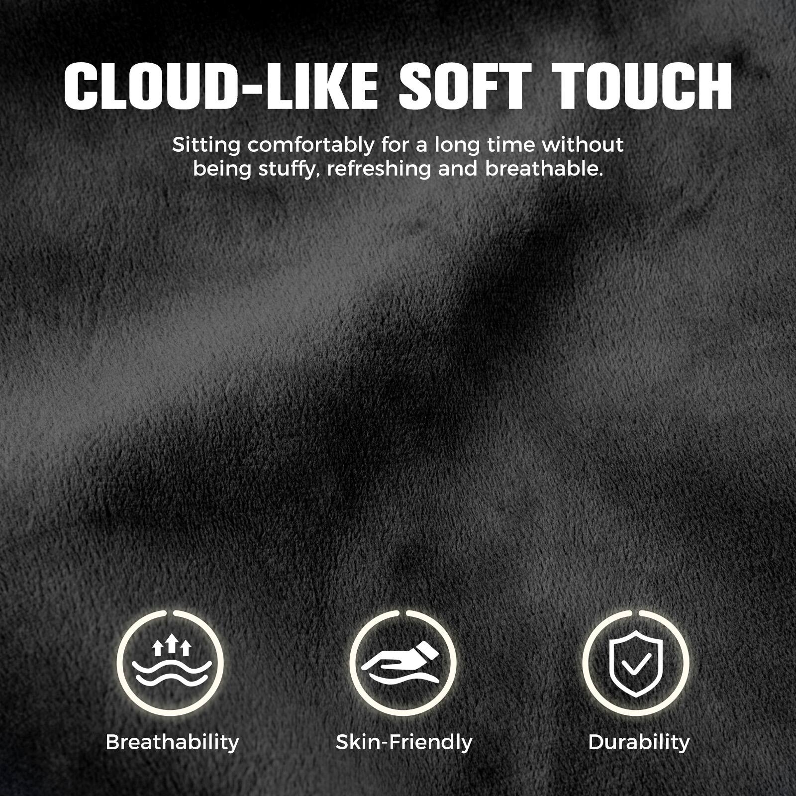 CLOUD-LIKE SOFT TOUCH

Sitting comfortably for a long time without being stuffy, refreshing and breathable.

- Breathability
- Skin-Friendly
- Durability
