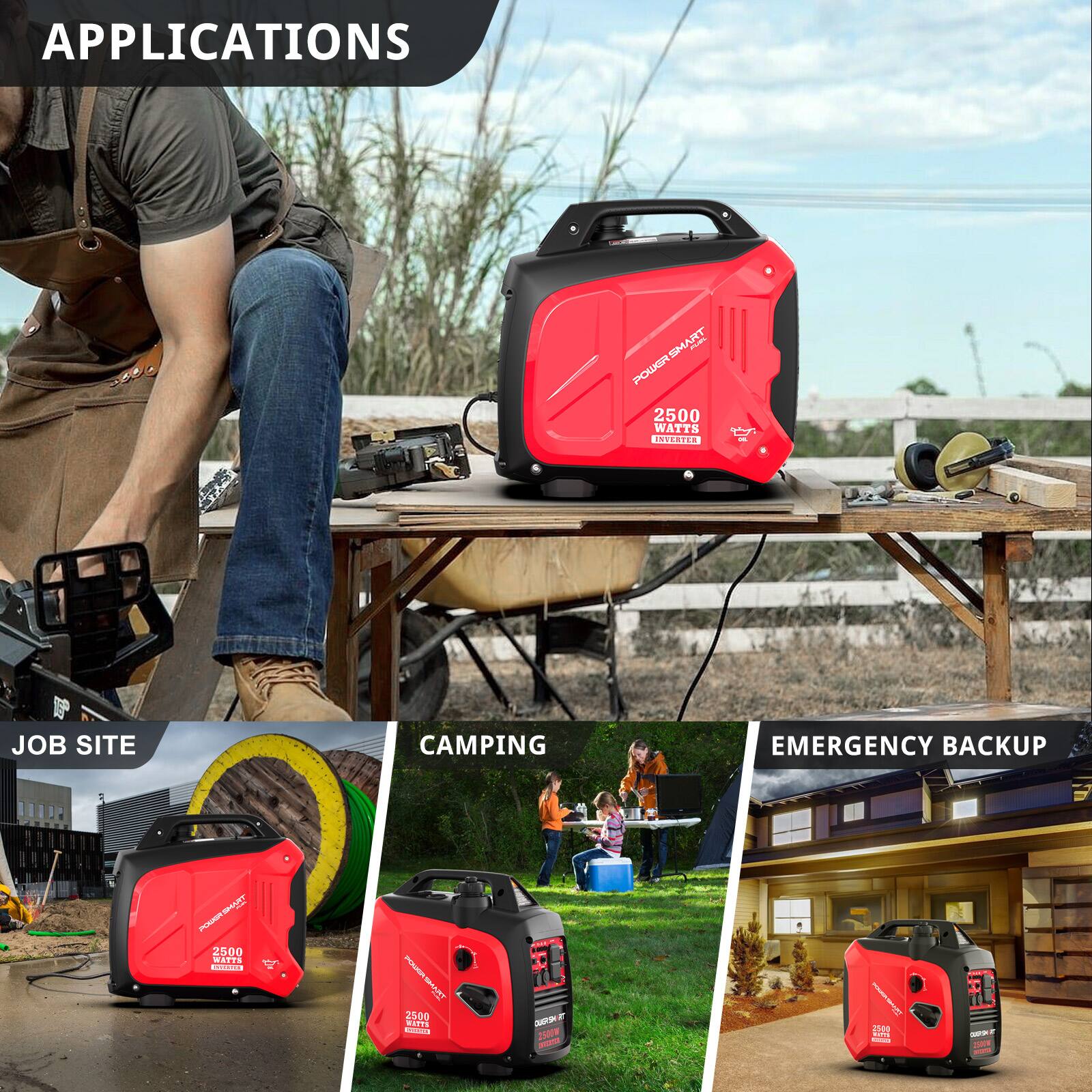APPLICATIONS

POWERSMART 2500 WATTS

INSERTER: JOB SITE CAMPING EMERGENCY BACKUP

JOB SITE

CAMPING

EMERGENCY BACKUP