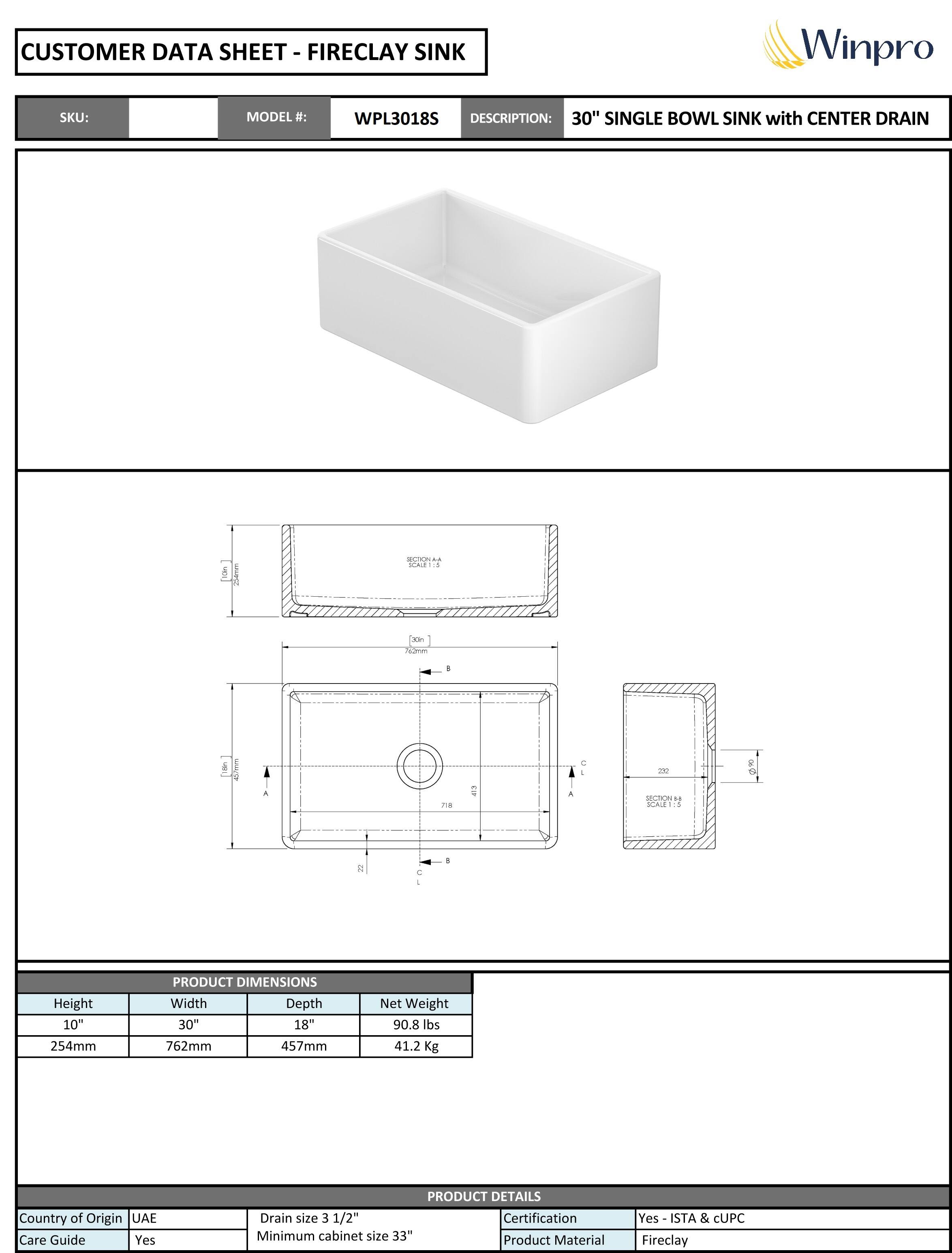 **CUSTOMER DATA SHEET - FIRECLAY SINK**

**SKU:**  
**MODEL #:** WPL3018S  
**DESCRIPTION:** 30" SINGLE BOWL SINK with CENTER DRAIN  

---

**PRODUCT DIMENSIONS**  
- Height: 10" (254mm)  
- Width: 30" (762mm)  
- Depth: 18" (457mm)  
- Net Weight: 90.8 lbs (41.2 Kg)  

---

**PRODUCT DETAILS**  
- Country of Origin: UAE  
- Care Guide: Yes  
- Drain size: 3 1/2"  
- Minimum cabinet size: 33"  
- Certification: Yes - ISTA & cUPC  
- Product Material: Fireclay  

---

**Winpro**