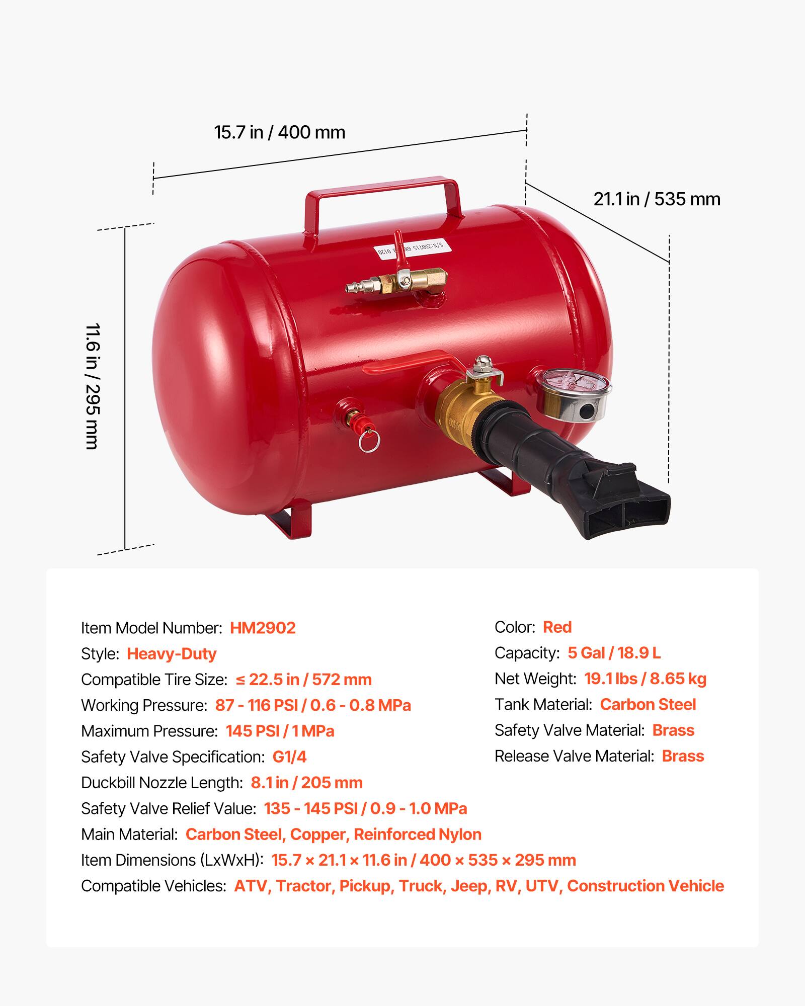 15.7 in / 400 mm  
21.1 in / 535 mm  
11.6 in / 295 mm  

Item Model Number: HM2902  
Color: Red  
Style: Heavy-Duty  
Capacity: 5 Gal / 18.9 L  
Compatible Tire Size: ≤ 22.5 in / 572 mm  
Net Weight: 19.1 lbs / 8.65 kg  
Working Pressure: 87 - 116 PSI / 0.6 - 0.8 MPa  
Maximum Pressure: 145 PSI / 1 MPa  
Tank Material: Carbon Steel  
Safety Valve Material: Brass  
Safety Valve Specification: G1/4  
Release Valve Material: Brass  
Duckbill Nozzle Length: 8.1 in / 205 mm  
Safety Valve Relief Value: 135 - 145 PSI / 0.9 - 1.0 MPa  
Main Material: Carbon Steel, Copper, Reinforced Nylon  
Item Dimensions (LxWxH): 15.7 x 21.1 x 11.6 in