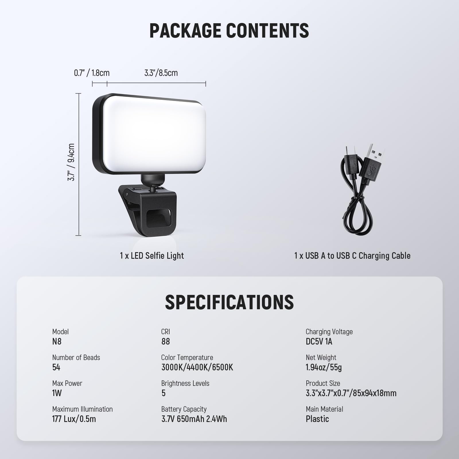 PACKAGE CONTENTS

0.7 / 1.8cm  
3.3 / 8.5cm  
9.4cm / 3.7"  

1 x LED Selfie Light  
1 x USB A to USB C Charging Cable  

SPECIFICATIONS  

Model: N8  
CRI: 88  
Number of Beads: 54  
Max Power: 1W  
Color Temperature: 3000K/4400K/6500K  
Brightness Levels: 5  
Maximum Illumination: 177 Lux/0.5m  
Battery Capacity: 3.7V 650mAh 2.4Wh  
Charging Voltage: DC5V 1A  
Net Weight: 1.94oz / 55g  
Product Size: 3.3"x3.7"x0.7" / 85x94x18mm  
Main Material: Plastic