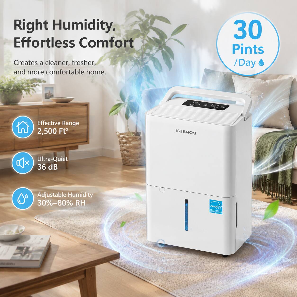 Right Humidity, Effortless Comfort  
Creates a cleaner, fresher, and more comfortable home.  
30 Pints / Day  
Effective Range 2,500 Ft²  
Ultra-Quiet 36 dB  
Adjustable Humidity 30%-80% RH