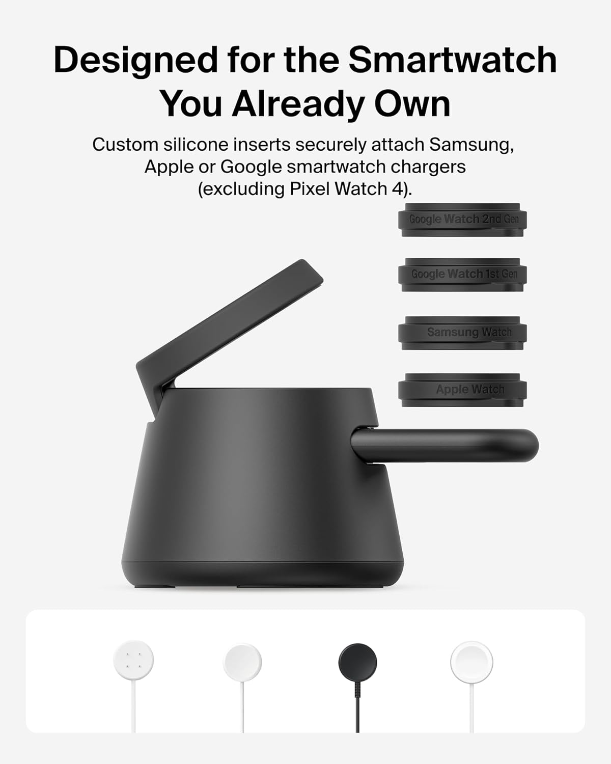 Designed for the Smartwatch You Already Own

Custom silicone inserts securely attach Samsung, Apple or Google smartwatch chargers (excluding Pixel Watch 4).

- Google Watch 2nd Gen
- Google Watch 1st Gen
- Samsung Watch
- Apple Watch