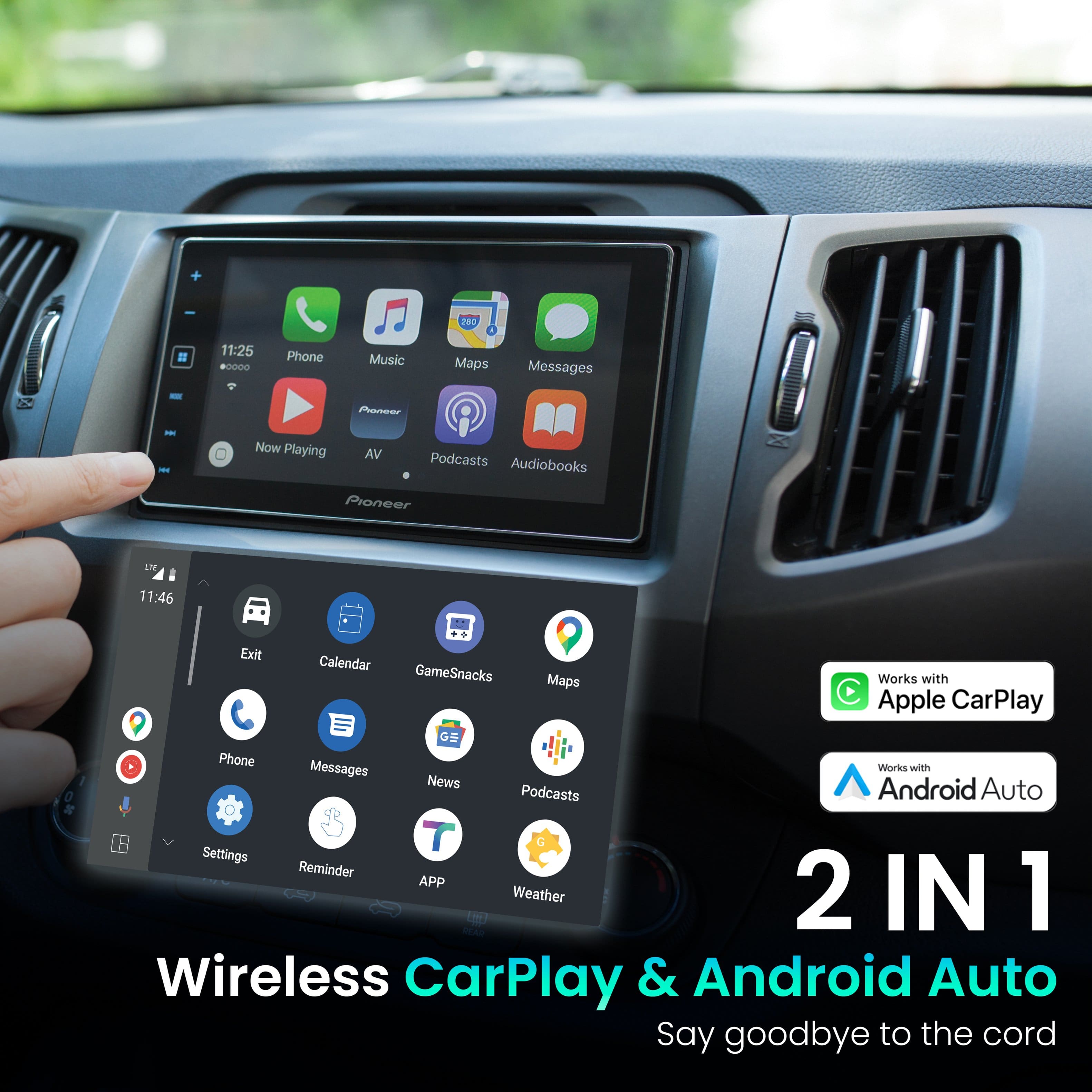 2 IN 1 Wireless CarPlay & Android Auto Say goodbye to the cord
Works with Apple CarPlay
Works with Android Auto
Phone Music Maps Messages
Exit Calendar GameSnacks Maps
Phone Messages News Podcasts
Settings Reminder APP Weather
Now Playing AV Podcasts Audiobooks Pioneer LT