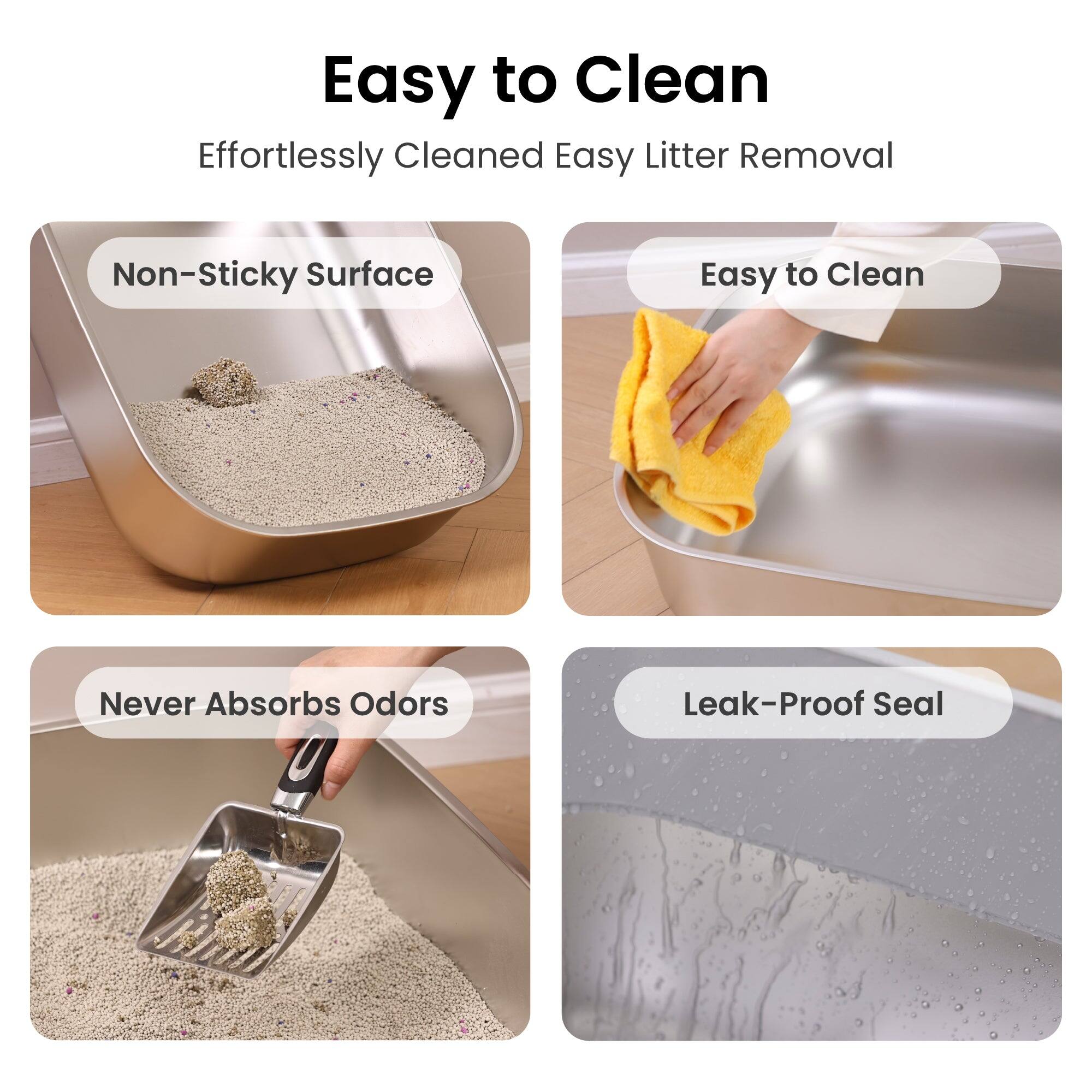 Easy to Clean  
Effortlessly Cleaned  
Easy Litter Removal  
Non-Sticky Surface  
Easy to Clean  
Never Absorbs Odors  
Leak-Proof Seal