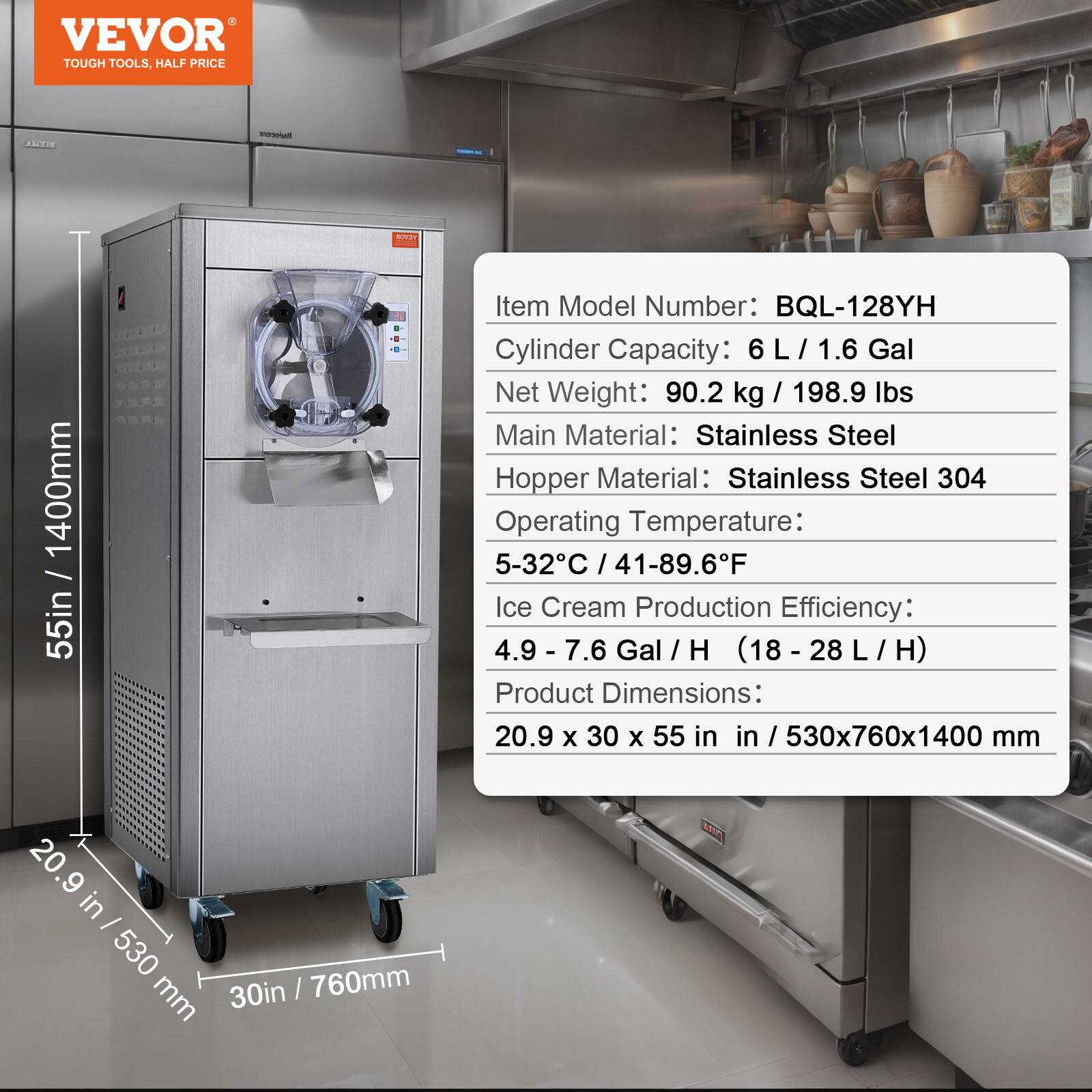 VEVOR TOUGH TOOLS, HALF PRICE

BITTLET

Nusents

/ 1400mm 55in

Item Model Number: BQL-128YH

Cylinder Capacity: 6 L / 1.6 Gal

Net Weight: 90.2 kg / 198.9 lbs

Main Material: Stainless Steel

Hopper Material: Stainless Steel 304

Operating Temperature: 5-32°C / 41-89.6°F

Ice Cream Production Efficiency: 4.9 - 7.6 Gal / H (18 - 28 L / H)

Product Dimensions: 20.9 X 30 X 55 in / 530x760x1400 mm

20.9 in / 530 mm, 30 in / 760 mm