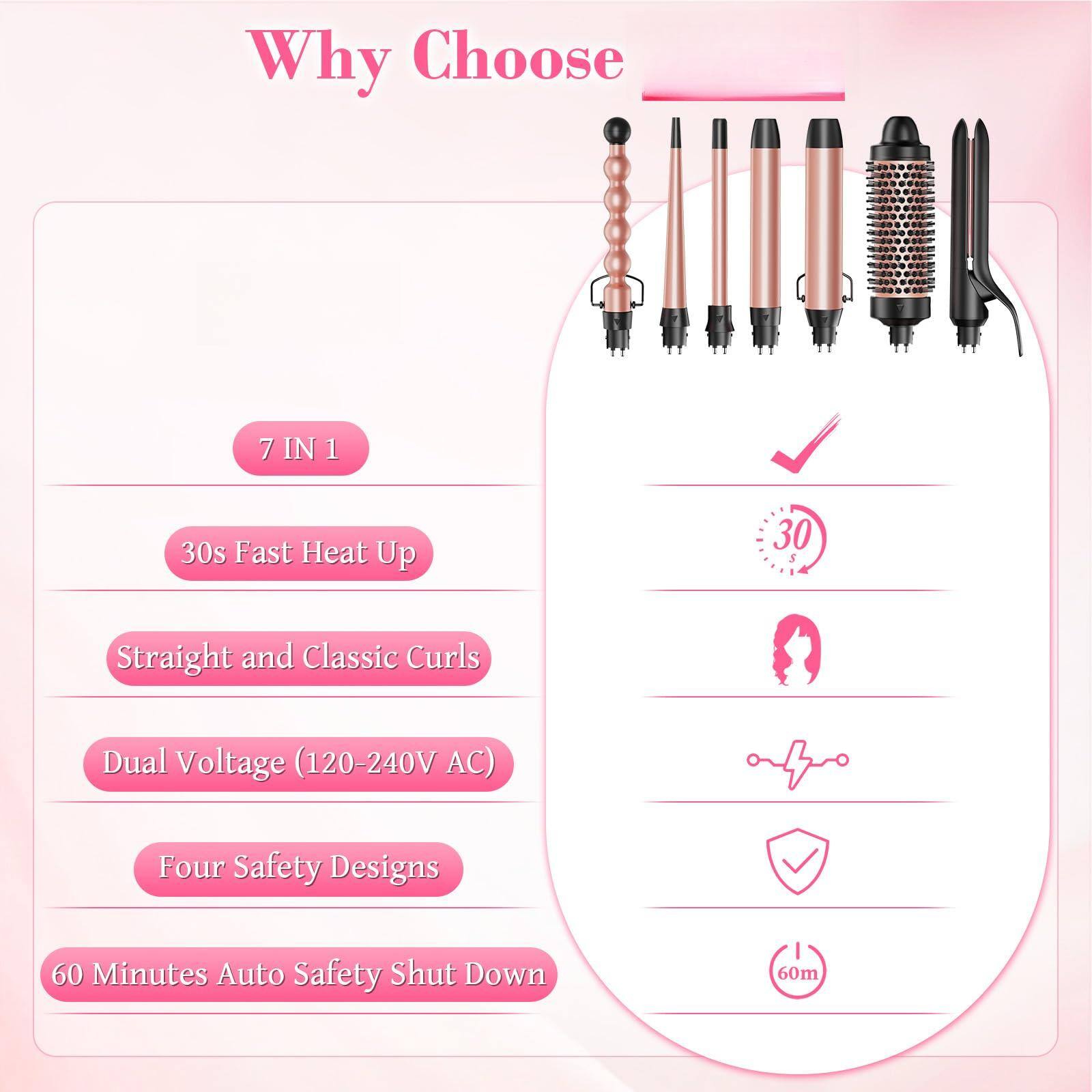 Why Choose

- 7 IN 1
- 30s Fast Heat Up
- Straight and Classic Curls
- Dual Voltage (120-240V AC)
- Four Safety Designs
- 60 Minutes Auto Safety Shut Down