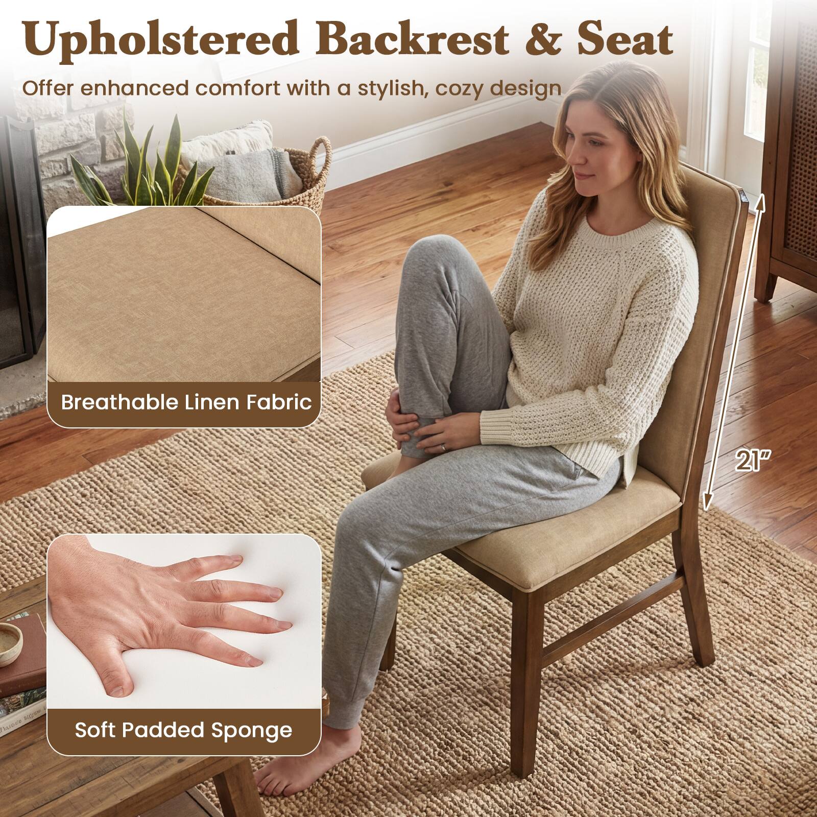 Upholstered Backrest & Seat  
Offer enhanced comfort with a stylish, cozy design  

Breathable Linen Fabric  

Soft Padded Sponge  

21"