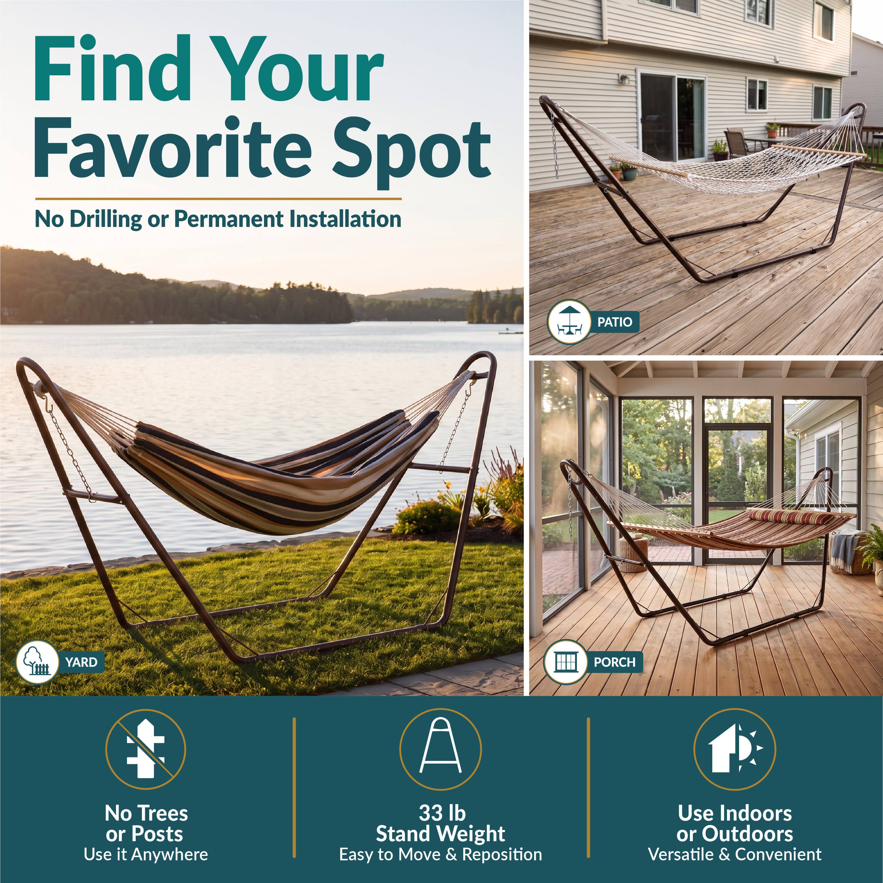 Find Your Favorite Spot  
No Drilling or Permanent Installation

PATIO  
YARD  
PORCH

No Trees or Posts  
Use it Anywhere

33 lb Stand Weight  
Easy to Move & Reposition

Use Indoors or Outdoors  
Versatile & Convenient