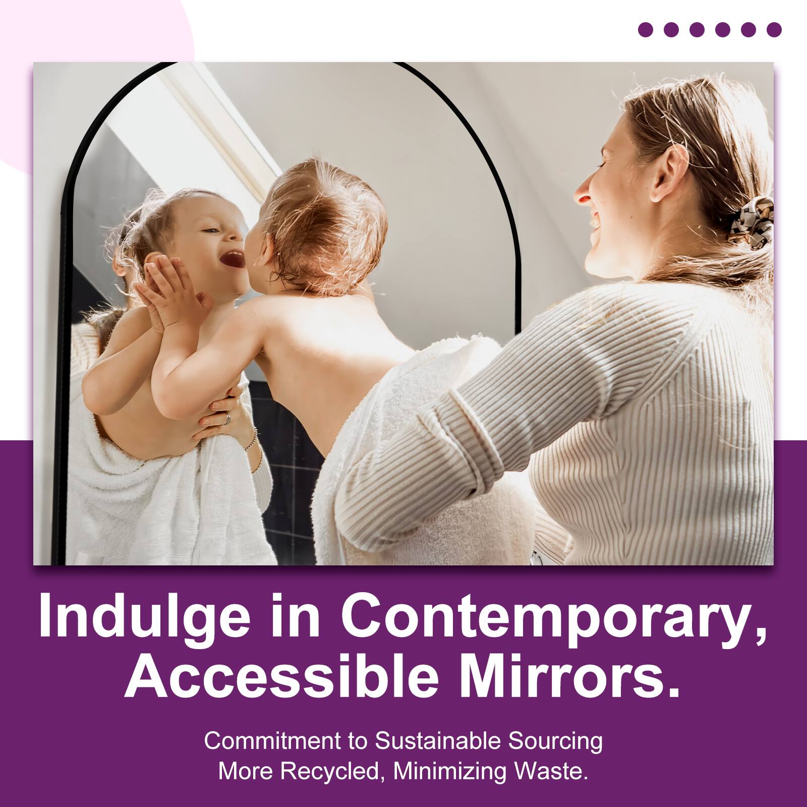 Indulge in Contemporary, Accessible Mirrors.  
Commitment to Sustainable Sourcing, More Recycled, Minimizing Waste.