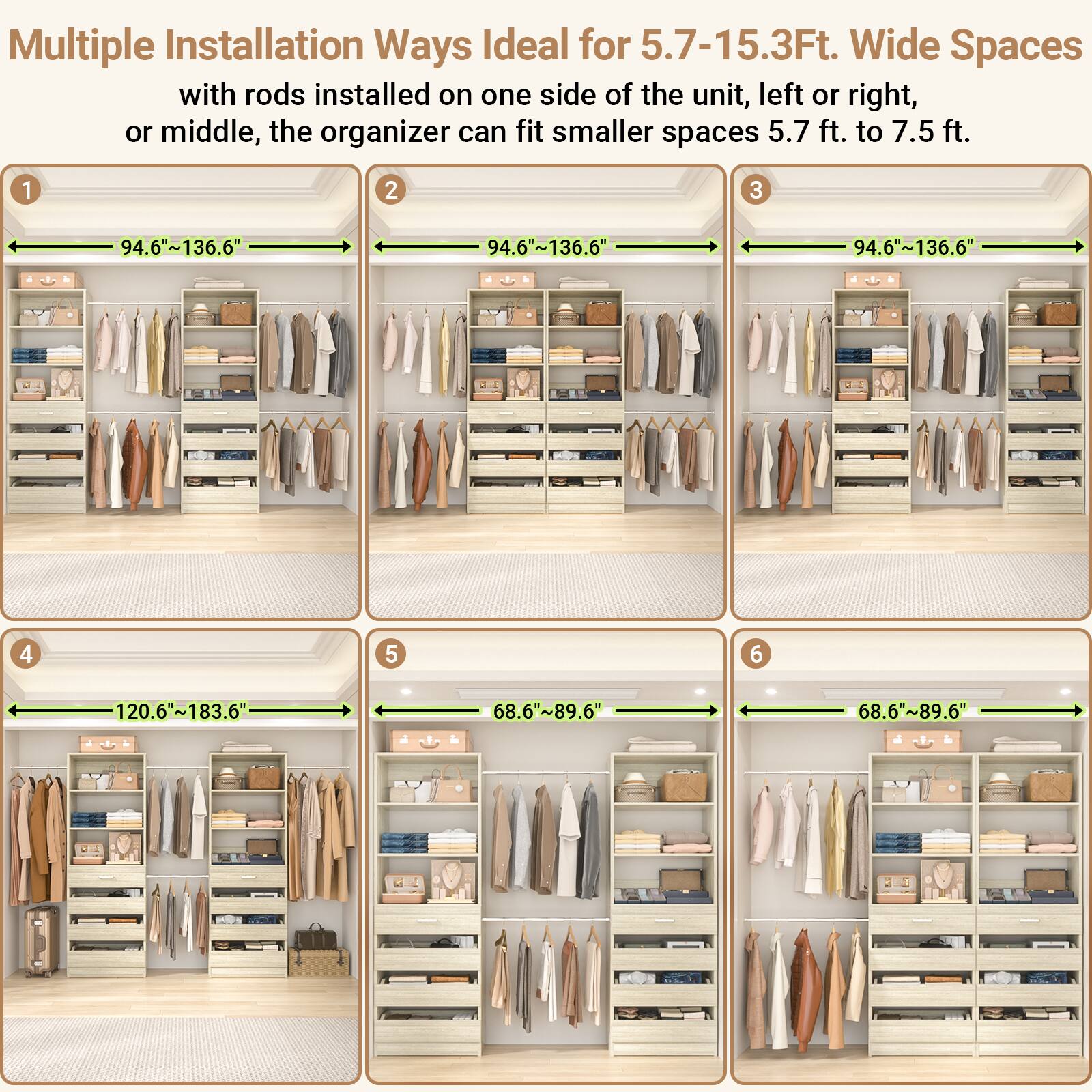 Multiple Installation Ways Ideal for 5.7-15.3Ft. Wide Spaces

with rods installed on one side of the unit, left or right, or middle, the organizer can fit smaller spaces 5.7 ft. to 7.5 ft.

1. 94.6"~136.6"
2. 94.6"~136.6"
3. 94.6"~136.6"
4. 120.6"~183.6"
5. 68.6"~89.6"
6. 68.6"~89.6"
