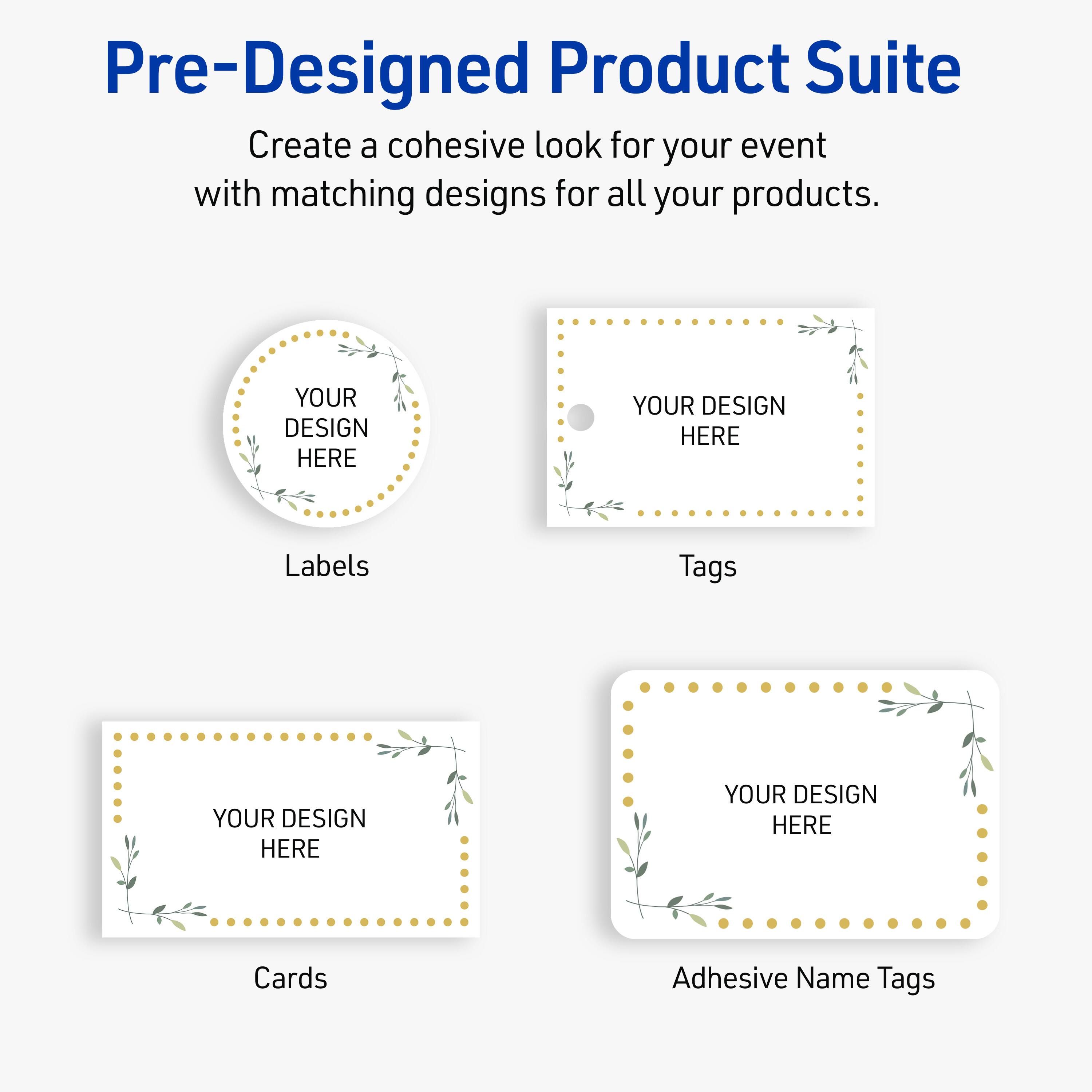 Pre-Designed Product Suite

Create a cohesive look for your event with matching designs for all your products.

Labels
YOUR DESIGN HERE

Tags
YOUR DESIGN HERE

Cards
YOUR DESIGN HERE

Adhesive Name Tags
YOUR DESIGN HERE