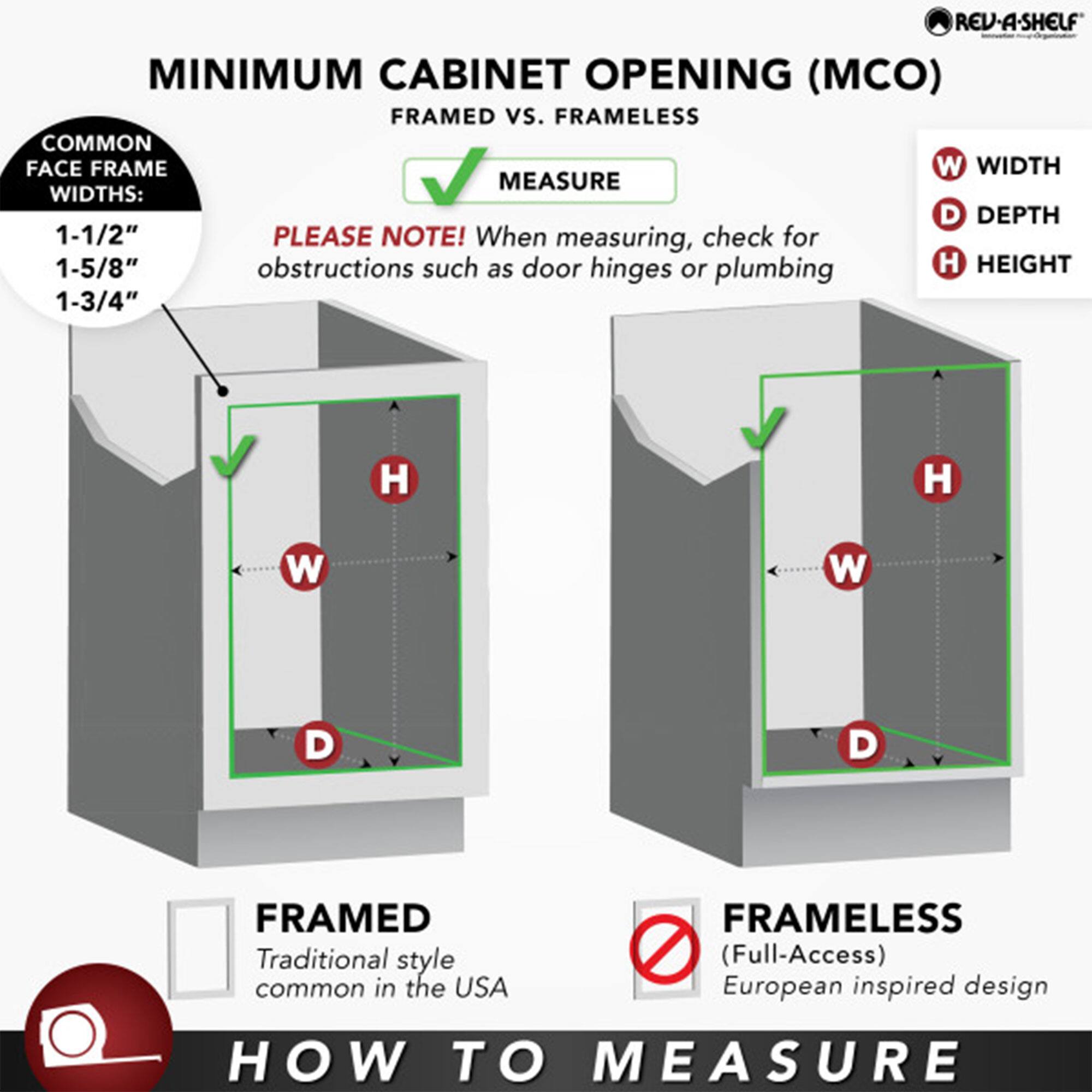 **MINIMUM CABINET OPENING (MCO) FRAMED vs. FRAMELESS**

**COMMON FACE FRAME WIDTHS:**
- 1-1/2"
- 1-5/8"
- 1-3/4"

**PLEASE NOTE!** When measuring, check for obstructions such as door hinges or plumbing.

**HOW TO MEASURE**

**FRAMED**
- Traditional style common in the USA

**FRAMELESS**
- (Full-Access) European inspired design

**MEASURE**

**W** WIDTH  
**D** DEPTH  
**H** HEIGHT

**REV-A-SHELF**  
Innovative Organizers