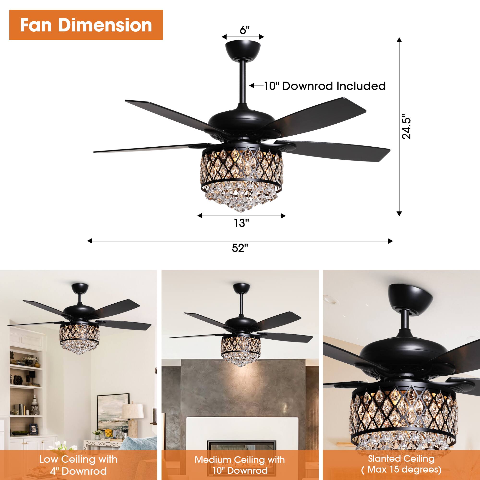 Fan Dimension  
6"  
10" Downrod Included  
24.5"  
13"  
52"  

Low Ceiling with 4" Downrod  
Medium Ceiling with 10" Downrod  
Slanted Ceiling (Max 15 degrees)
