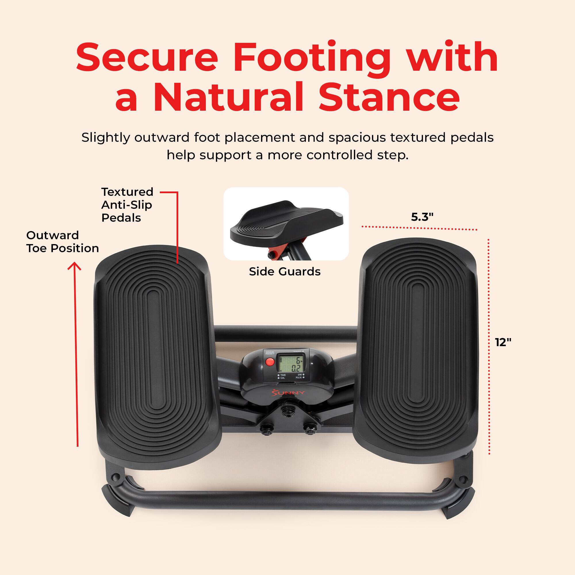 Secure Footing with a Natural Stance  
Slightly outward foot placement and spacious textured pedals help support a more controlled step.  

Textured Anti-Slip Pedals  
Outward Toe Position  
5.3"  
Side Guards  
12"  

& 07 U.C THE NET  
SUNNY