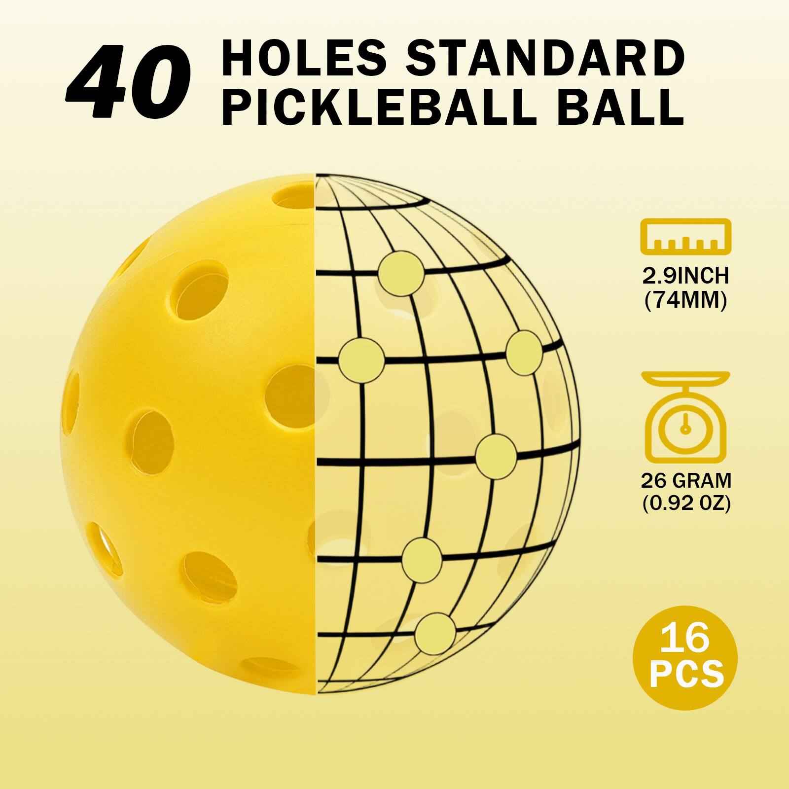 40 Holes Standard Pickleball Ball  
2.9 Inch (74mm)  
26 Gram (0.92 OZ)  
16 PCS