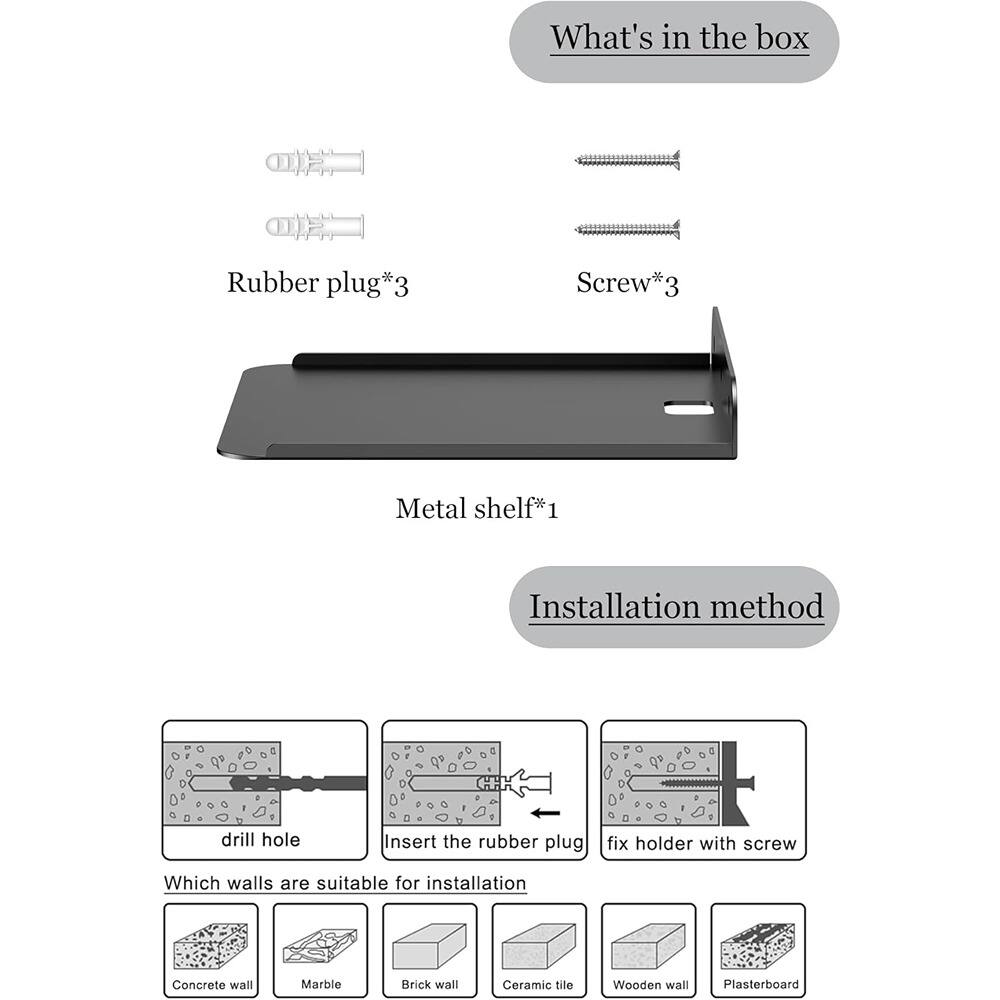 **What's in the box:**
- Rubber plug*3
- Screw*3
- Metal shelf*1

**Installation method:**
1. Drill hole
2. Insert the rubber plug
3. Fix holder with screw

**Which walls are suitable for installation:**
- Concrete wall
- Marble
- Brick wall
- Ceramic tile
- Wooden wall
- Plasterboard