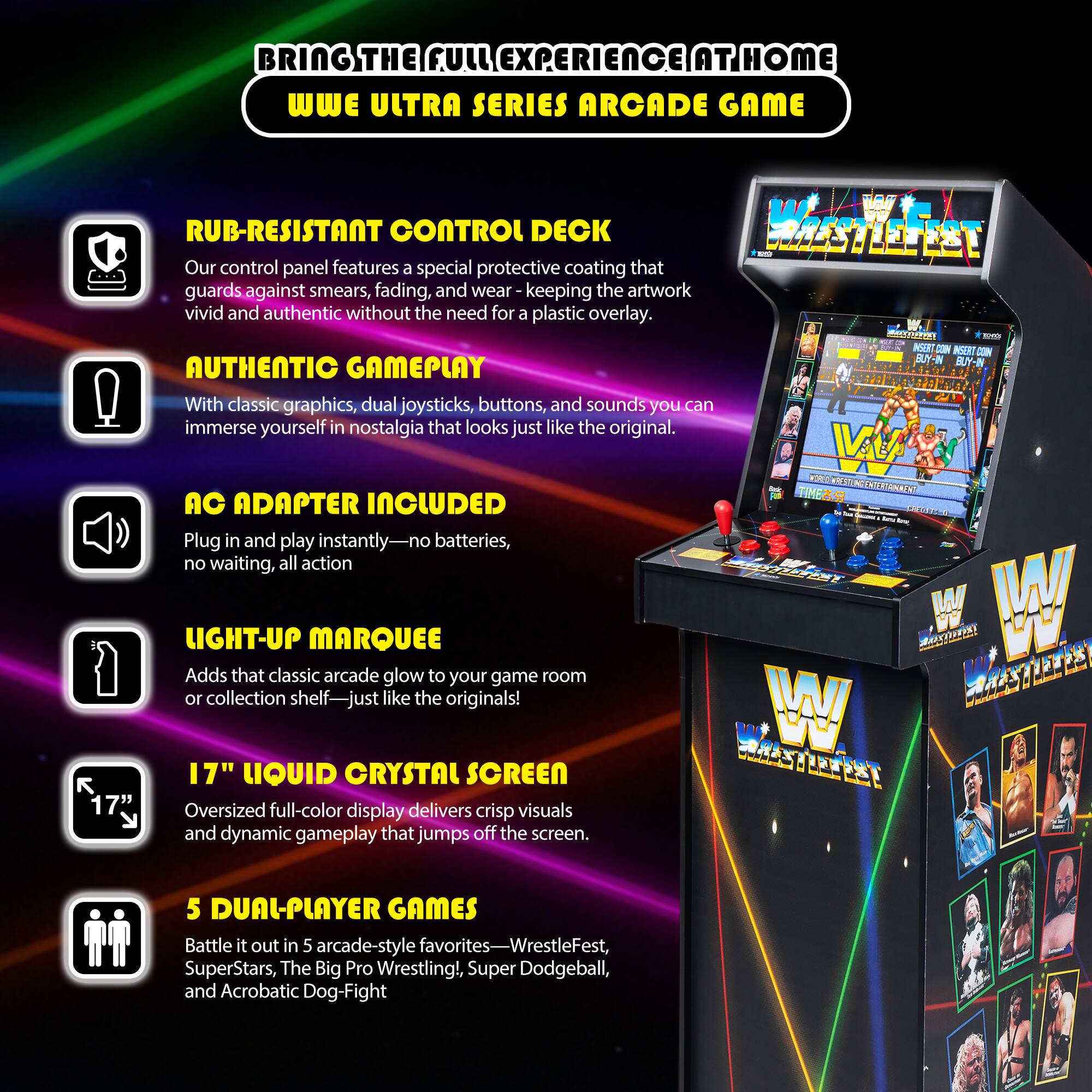 BRING THE FULL EXPERIENCE AT HOME  
WWE ULTRA SERIES ARCADE GAME

- **RUB-RESISTANT CONTROL DECK**  
  Our control panel features a special protective coating that guards against smears, fading, and wear, keeping the artwork vivid and authentic without the need for a plastic overlay.

- **AUTHENTIC GAMEPLAY**  
  With classic graphics, dual joysticks, buttons, and sounds, you can immerse yourself in nostalgia that looks just like the original.

- **AC ADAPTER INCLUDED**  
  Plug in and play instantly—no batteries, no waiting, all action.

- **LIGHT-UP MARQUEE**  
  Adds that classic arcade glow to your game room or collection shelf—just like the originals!

- **17" LIQUID CRYSTAL SCREEN**  
  Oversized full-color display delivers crisp visuals and dynamic gameplay that jumps off the screen.

- **5 DUAL-PLAYER GAMES**  
  Battle it out in 5 arcade-style favorites—WrestleFest, SuperStars, The Big Pro Wrestling, Super Dodgeball, and Acrobatic Dog-Fight