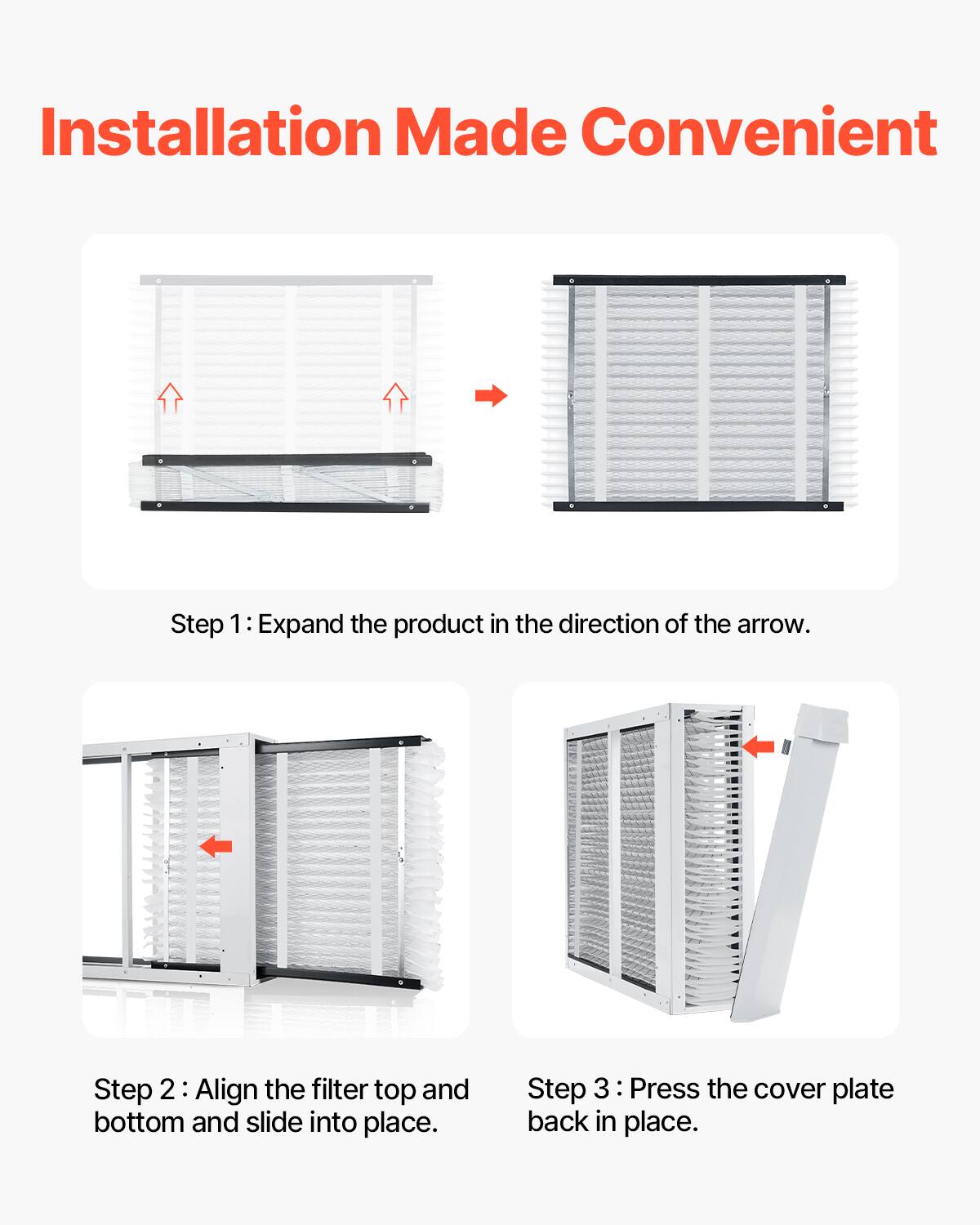 Installation Made Convenient

Step 1: Expand the product in the direction of the arrow.

Step 2: Align the filter top and bottom and slide into place.

Step 3: Press the cover plate back in place.