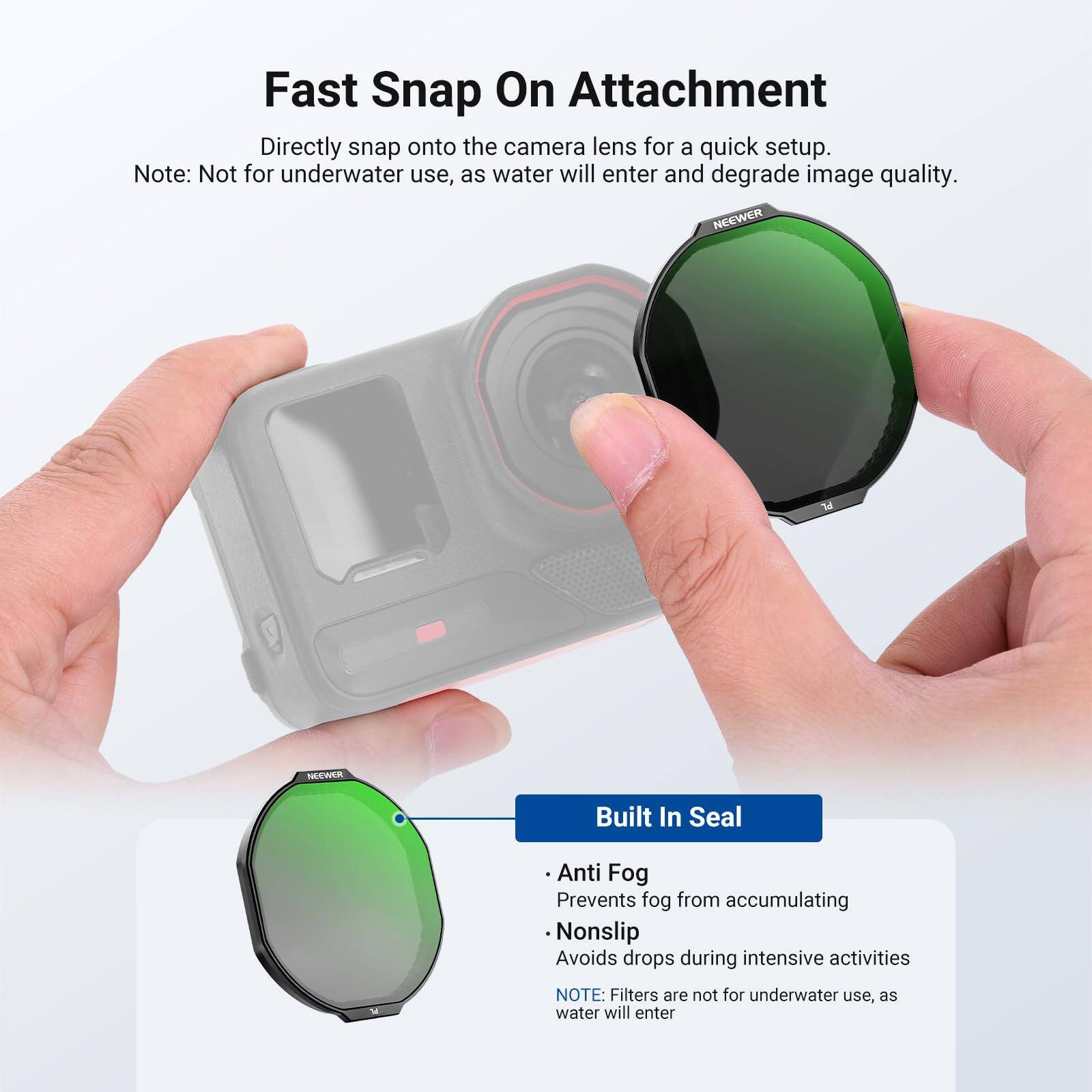 Fast Snap On Attachment  
Directly snap onto the camera lens for a quick setup.  
Note: Not for underwater use, as water will enter and degrade image quality.  

NEEWER HECWER  
Built In Seal  
- Anti Fog: Prevents fog from accumulating  
- Nonslip: Avoids drops during intensive activities  

NOTE: Filters are not for underwater use, as water will enter