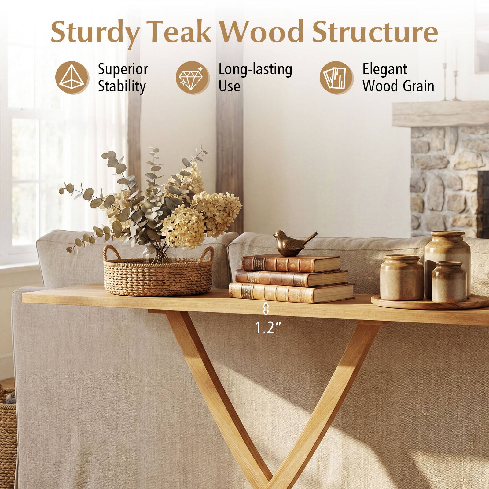 Sturdy Teak Wood Structure  
Superior Stability  
Long-lasting Use  
Elegant Wood Grain  
1.2"