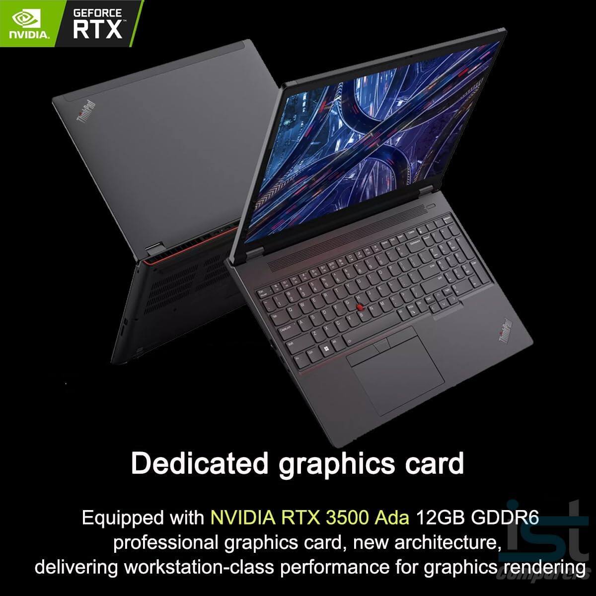 GEFORCE NVIDIA RTX ThinkPad

Dedicated graphics card

Equipped with NVIDIA RTX 3500 Ada 12GB GDDR6 professional graphics card, new architecture, delivering workstation-class performance for graphics rendering