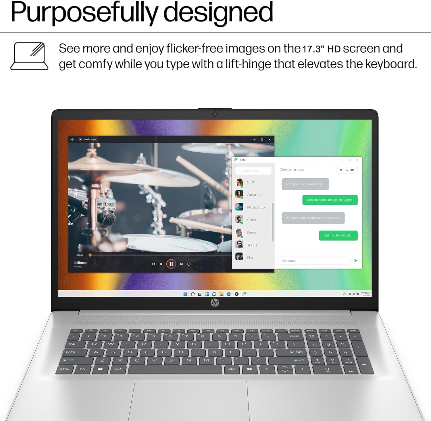 Purposefully designed

See more and enjoy flicker-free images on the 17.3" HD screen and get comfy while you type with a lift-hinge that elevates the keyboard.