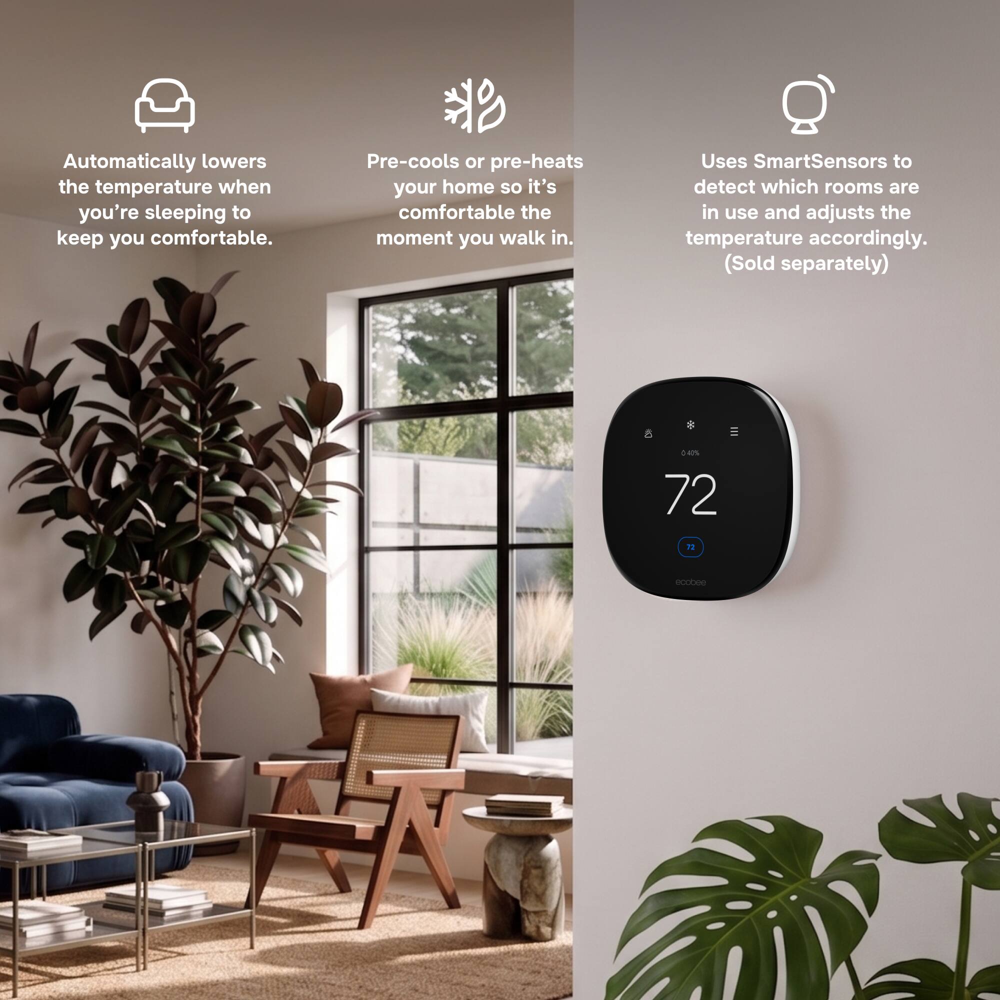 Automatically lowers the temperature when you're sleeping to keep you comfortable.

Pre-cools or pre-heats your home so it's comfortable the moment you walk in.

Uses SmartSensors to detect which rooms are in use and adjusts the temperature accordingly. (Sold separately)

8
040% 72
72
ecobee