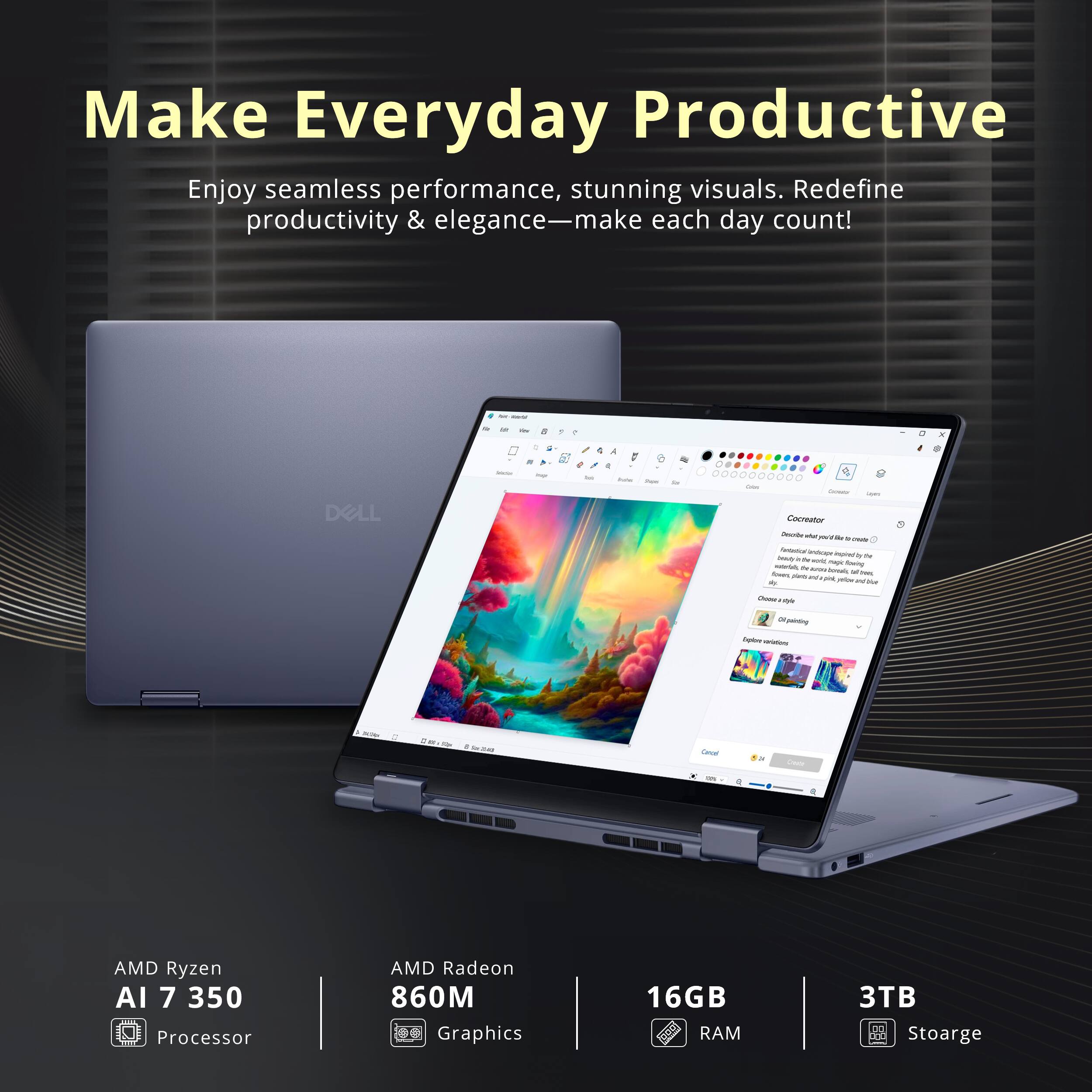 Make Everyday Productive

Enjoy seamless performance, stunning visuals. Redefine productivity & elegance—make each day count!

DELL

AMD Ryzen AI 7 350 Processor  
AMD Radeon 860M Graphics  
16GB RAM  
3TB Storage